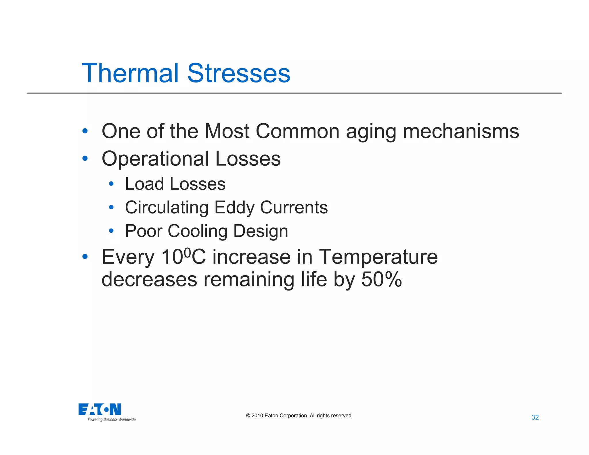 32
32© 2010 Eaton Corporation. All rights reserved.
Thermal Stresses
• One of the Most Common aging mechanisms
• Operational Losses
• Load Losses
• Circulating Eddy Currents
• Poor Cooling Design
• Every 100C increase in Temperature
decreases remaining life by 50%
 