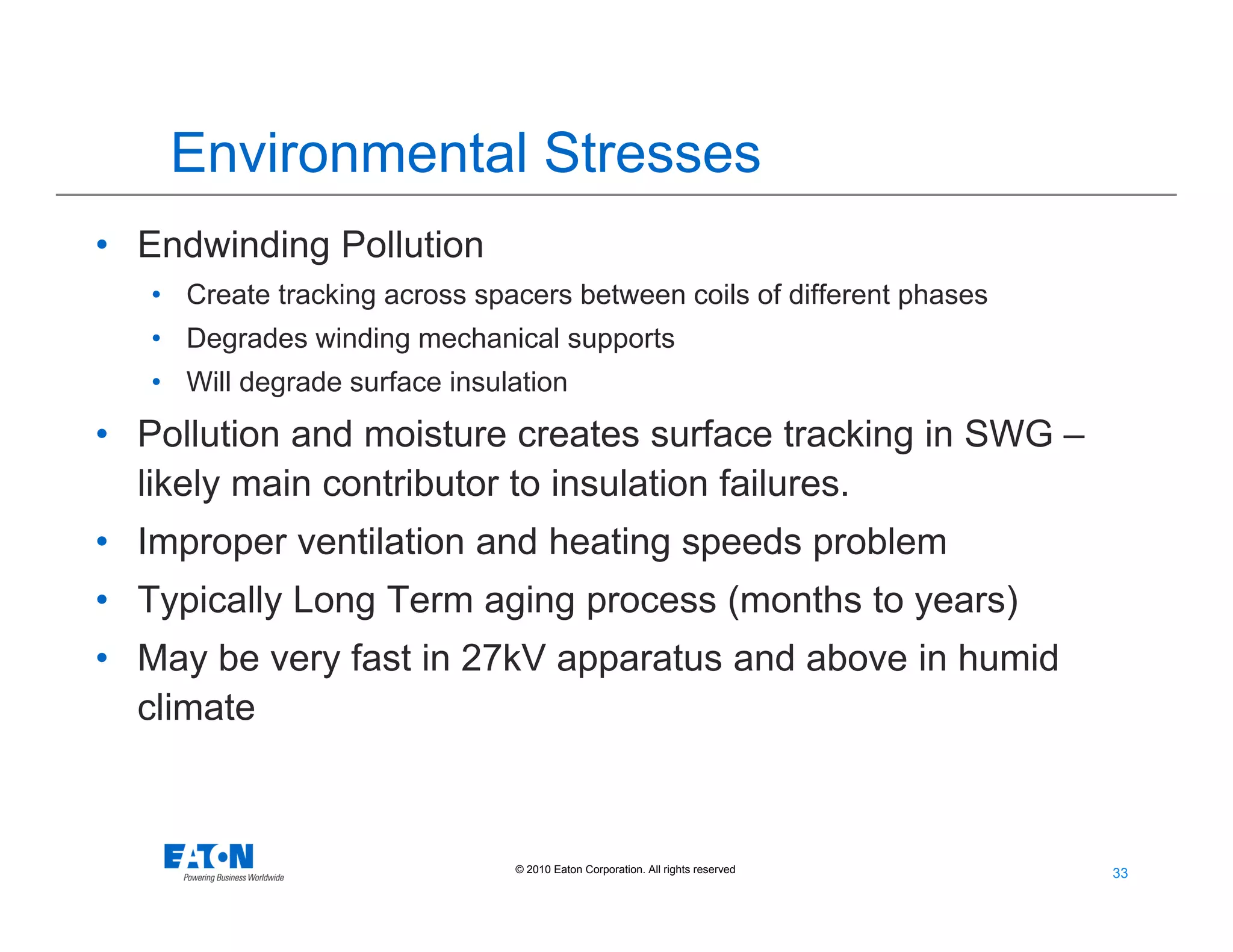 33
33© 2010 Eaton Corporation. All rights reserved.
Environmental Stresses
• Endwinding Pollution
• Create tracking across spacers between coils of different phases
• Degrades winding mechanical supports
• Will degrade surface insulation
• Pollution and moisture creates surface tracking in SWG –
likely main contributor to insulation failures.
• Improper ventilation and heating speeds problem
• Typically Long Term aging process (months to years)
• May be very fast in 27kV apparatus and above in humid
climate
 