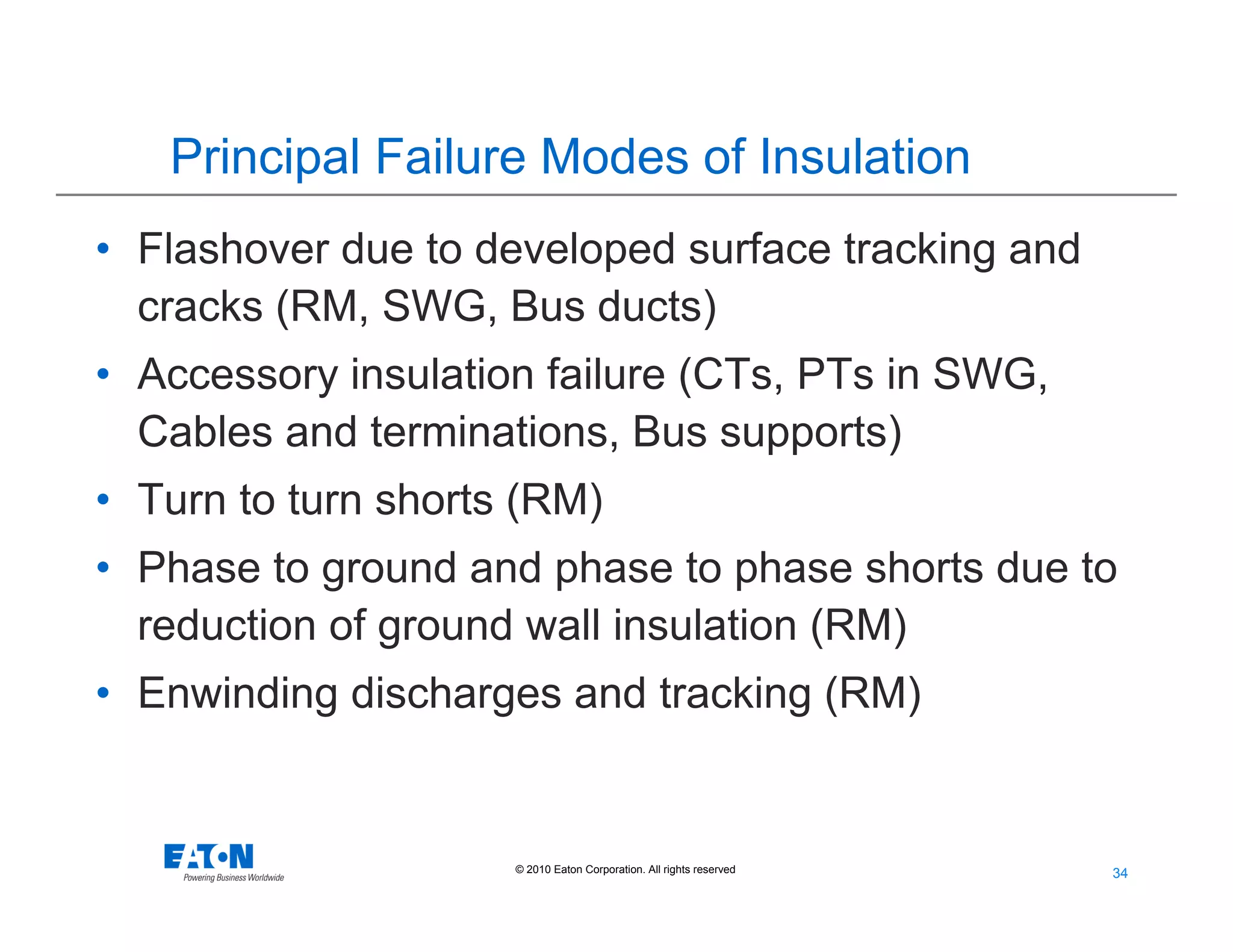 34
34© 2010 Eaton Corporation. All rights reserved.
Principal Failure Modes of Insulation
• Flashover due to developed surface tracking and
cracks (RM, SWG, Bus ducts)
• Accessory insulation failure (CTs, PTs in SWG,
Cables and terminations, Bus supports)
• Turn to turn shorts (RM)
• Phase to ground and phase to phase shorts due to
reduction of ground wall insulation (RM)
• Enwinding discharges and tracking (RM)
 