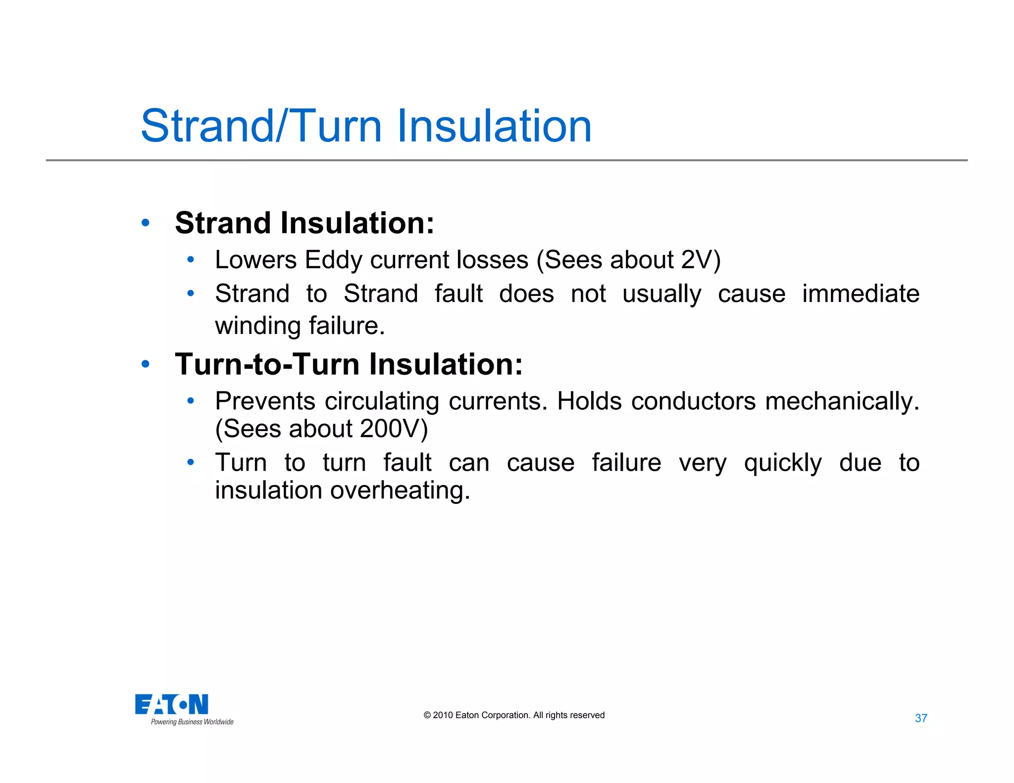 37
37© 2010 Eaton Corporation. All rights reserved.
Strand/Turn Insulation
• Strand Insulation:
• Lowers Eddy current losses (Sees about 2V)
• Strand to Strand fault does not usually cause immediate
winding failure.
• Turn-to-Turn Insulation:
• Prevents circulating currents. Holds conductors mechanically.
(Sees about 200V)
• Turn to turn fault can cause failure very quickly due to
insulation overheating.
 