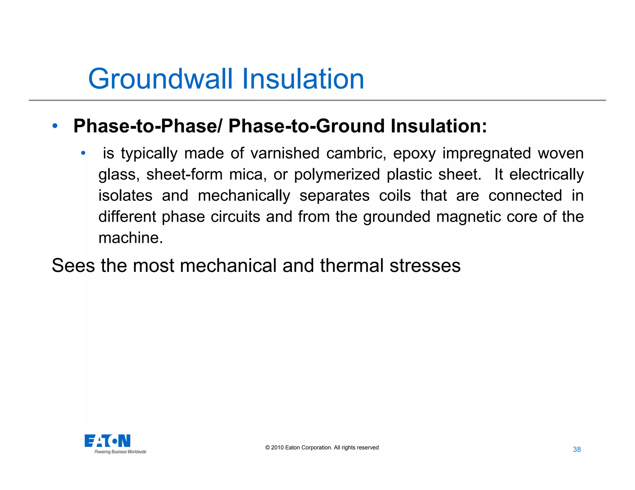 38
38© 2010 Eaton Corporation. All rights reserved.
Groundwall Insulation
• Phase-to-Phase/ Phase-to-Ground Insulation:
• is typically made of varnished cambric, epoxy impregnated woven
glass, sheet-form mica, or polymerized plastic sheet. It electrically
isolates and mechanically separates coils that are connected in
different phase circuits and from the grounded magnetic core of the
machine.
Sees the most mechanical and thermal stresses
 