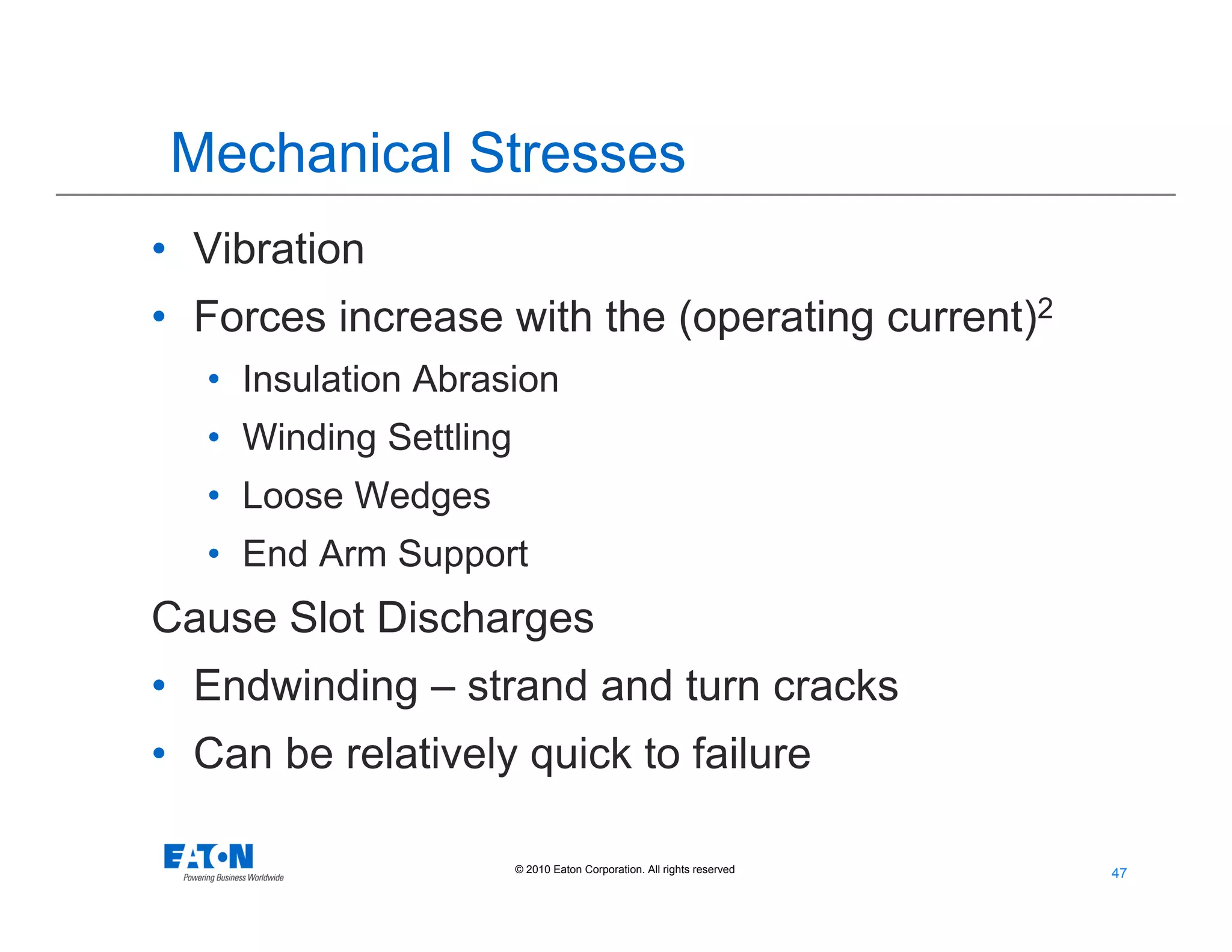 47
47© 2010 Eaton Corporation. All rights reserved.
Mechanical Stresses
• Vibration
• Forces increase with the (operating current)2
• Insulation Abrasion
• Winding Settling
• Loose Wedges
• End Arm Support
Cause Slot Discharges
• Endwinding – strand and turn cracks
• Can be relatively quick to failure
 