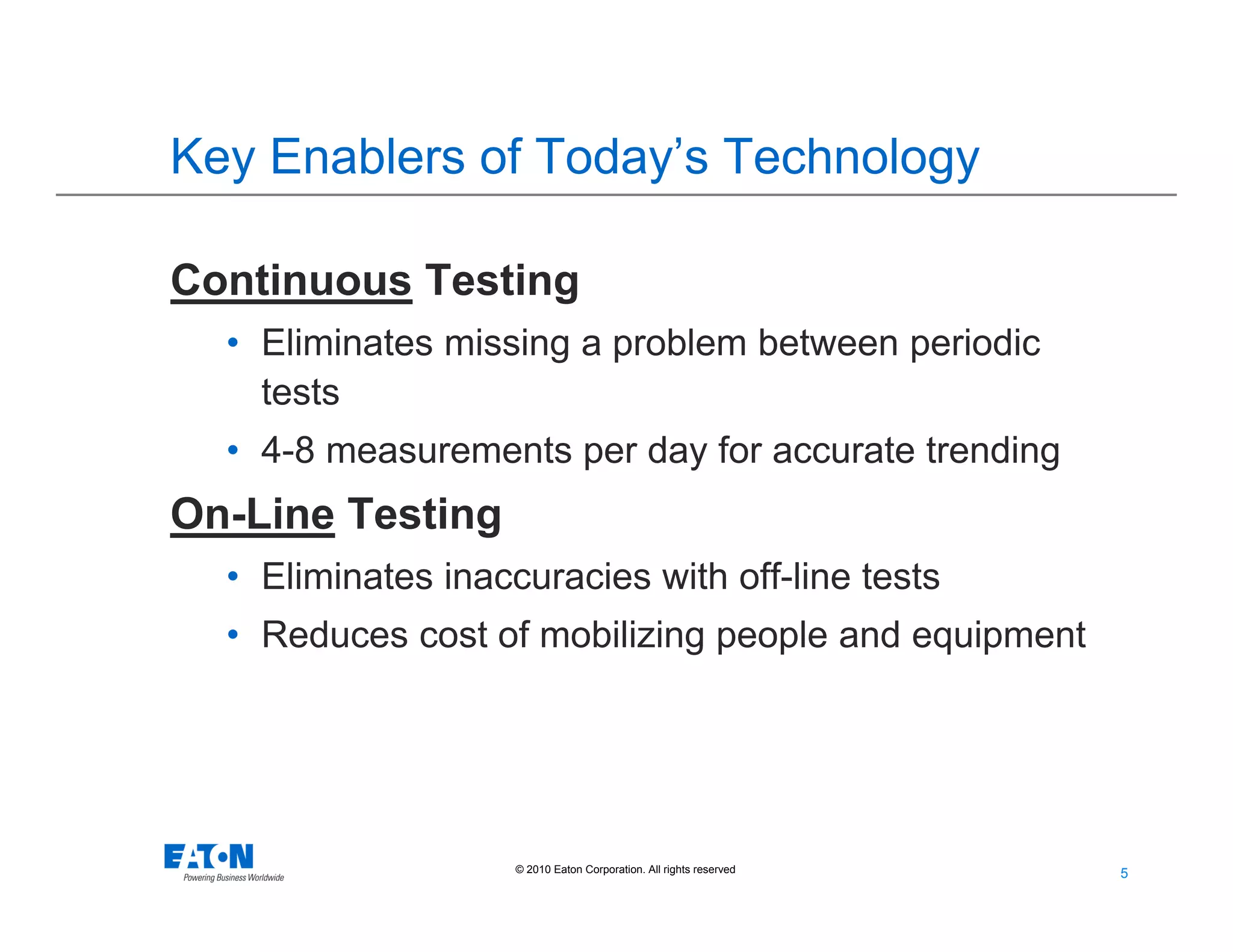 5
5© 2010 Eaton Corporation. All rights reserved.
Key Enablers of Today’s Technology
Continuous Testing
• Eliminates missing a problem between periodic
tests
• 4-8 measurements per day for accurate trending
On-Line Testing
• Eliminates inaccuracies with off-line tests
• Reduces cost of mobilizing people and equipment
 