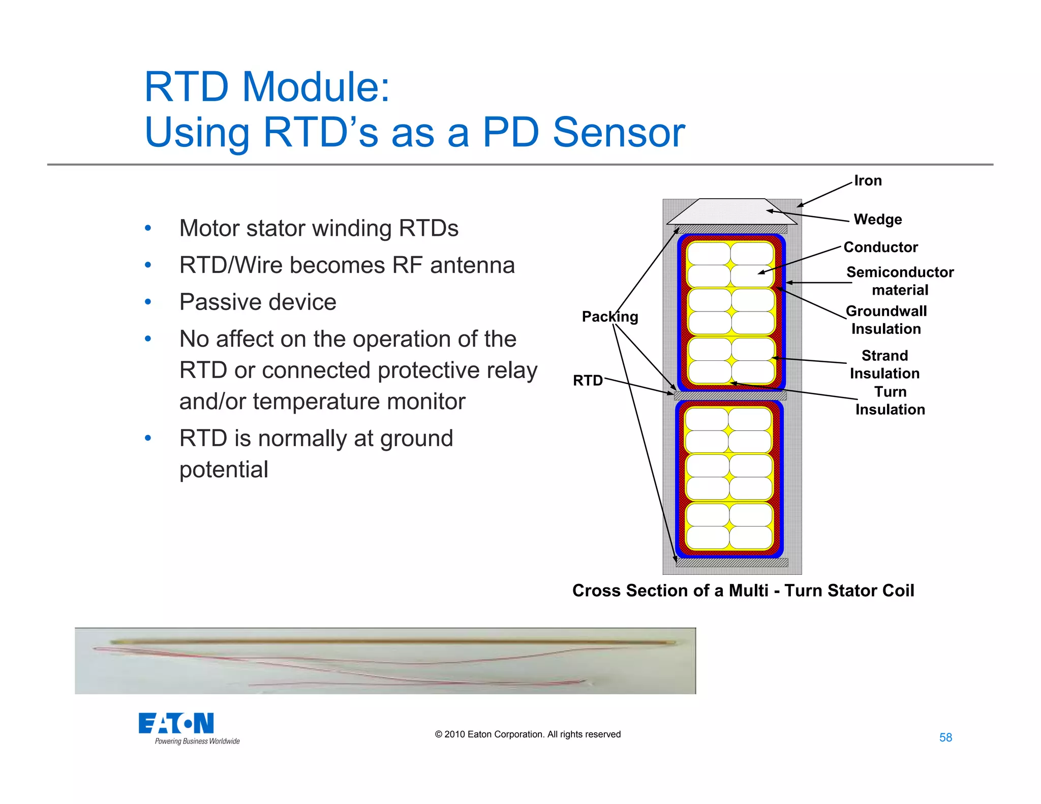 58
58© 2010 Eaton Corporation. All rights reserved.
RTD Module:
Using RTD’s as a PD Sensor
• Motor stator winding RTDs
• RTD/Wire becomes RF antenna
• Passive device
• No affect on the operation of the
RTD or connected protective relay
and/or temperature monitor
• RTD is normally at ground
potential
Iron
Groundwall
Insulation
Turn
Insulation
Strand
Insulation
Conductor
Wedge
Packing
Semiconductor
material
Cross Section of a Multi - Turn Stator Coil
RTD
 