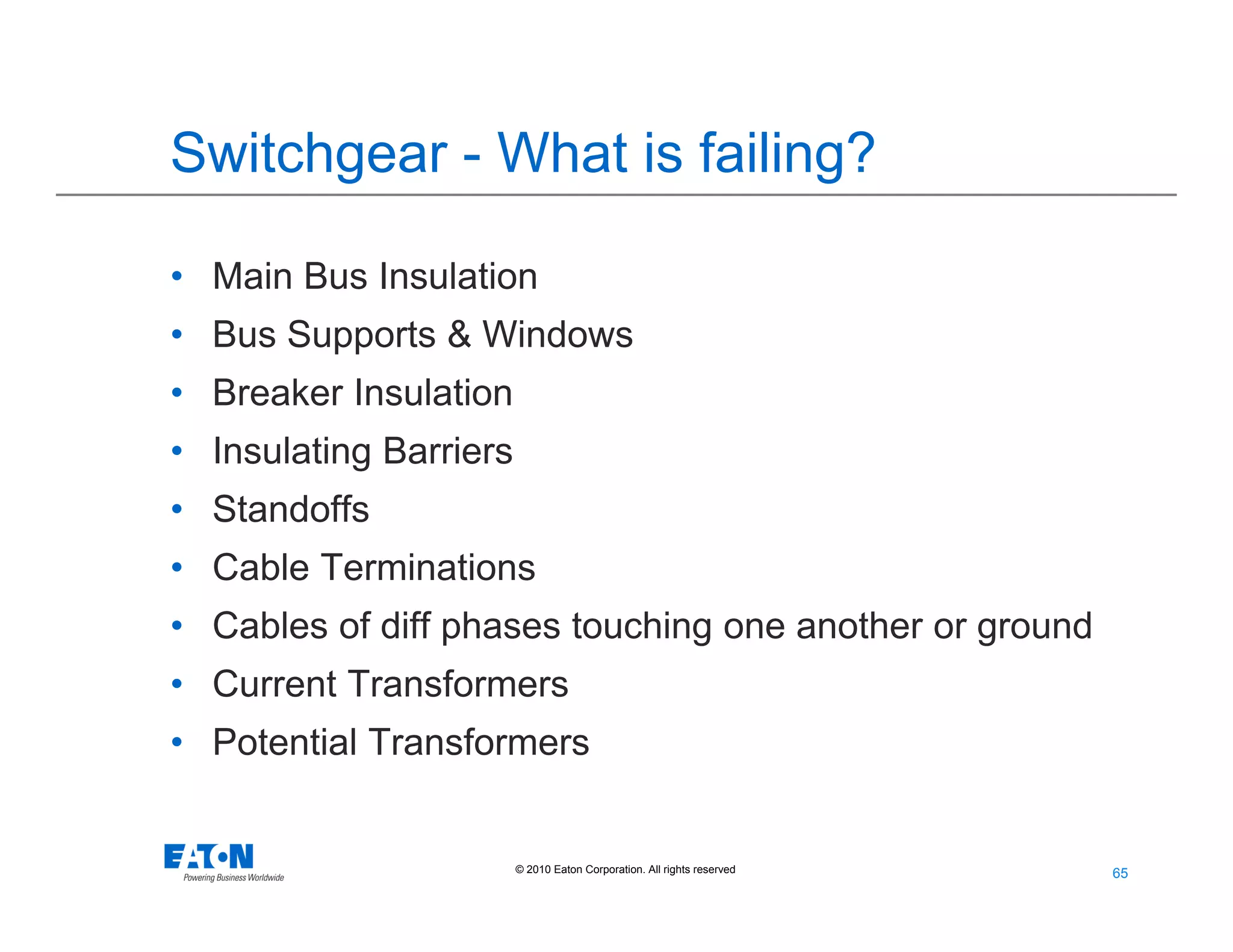 65
65© 2010 Eaton Corporation. All rights reserved.
Switchgear - What is failing?
• Main Bus Insulation
• Bus Supports & Windows
• Breaker Insulation
• Insulating Barriers
• Standoffs
• Cable Terminations
• Cables of diff phases touching one another or ground
• Current Transformers
• Potential Transformers
 