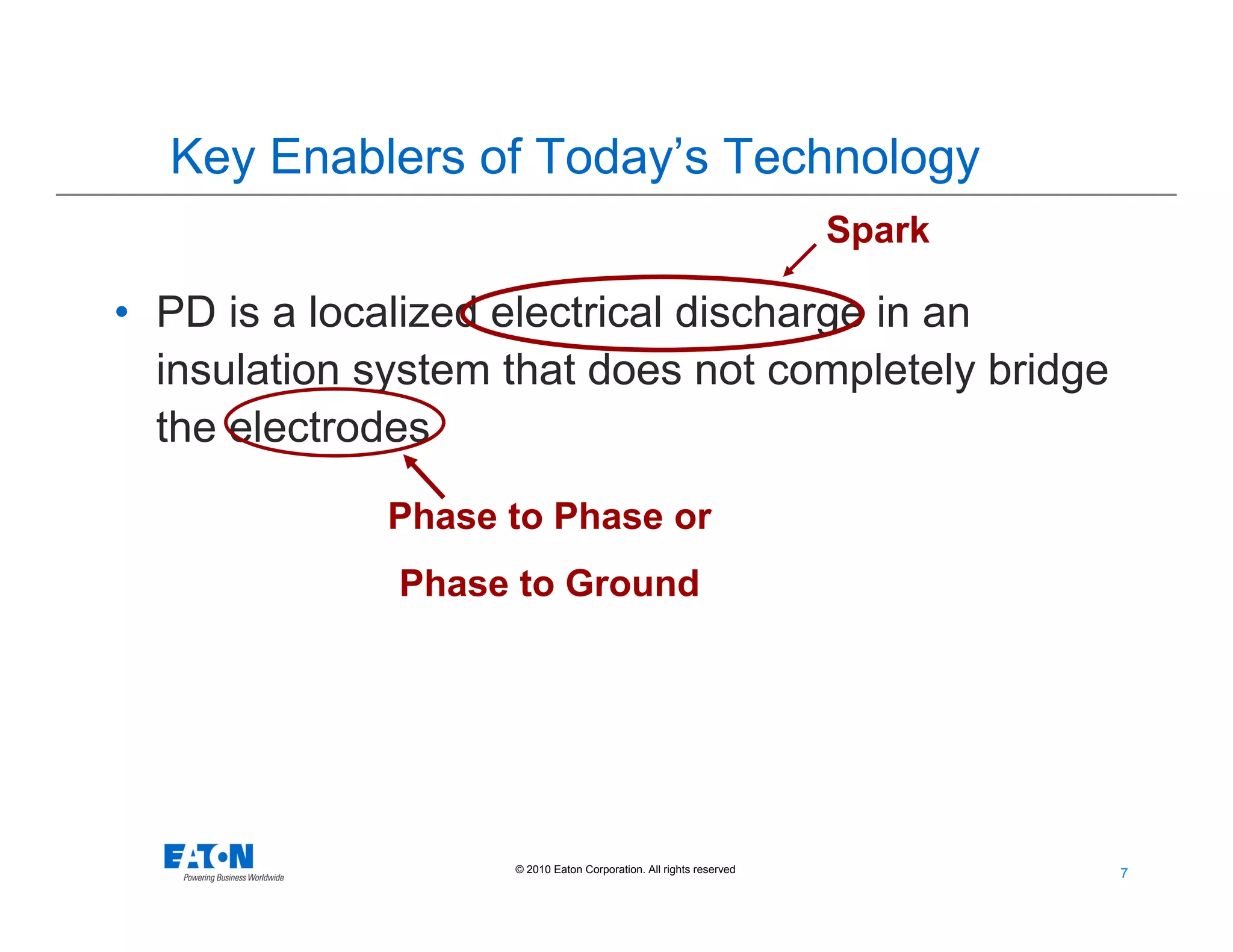 7
7© 2010 Eaton Corporation. All rights reserved.
• PD is a localized electrical discharge in an
insulation system that does not completely bridge
the electrodes
Spark
Phase to Phase or
Phase to Ground
Key Enablers of Today’s Technology
 