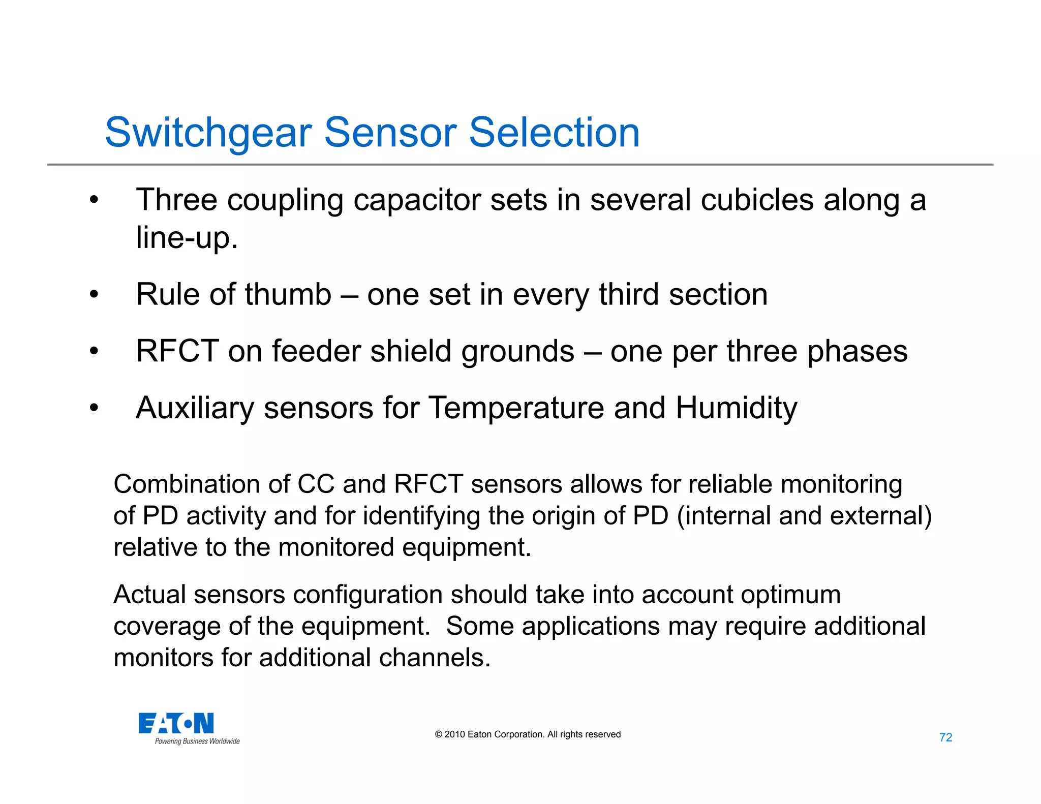 72
72© 2010 Eaton Corporation. All rights reserved.
• Three coupling capacitor sets in several cubicles along a
line-up.
• Rule of thumb – one set in every third section
• RFCT on feeder shield grounds – one per three phases
• Auxiliary sensors for Temperature and Humidity
Combination of CC and RFCT sensors allows for reliable monitoring
of PD activity and for identifying the origin of PD (internal and external)
relative to the monitored equipment.
Actual sensors configuration should take into account optimum
coverage of the equipment. Some applications may require additional
monitors for additional channels.
Switchgear Sensor Selection
 