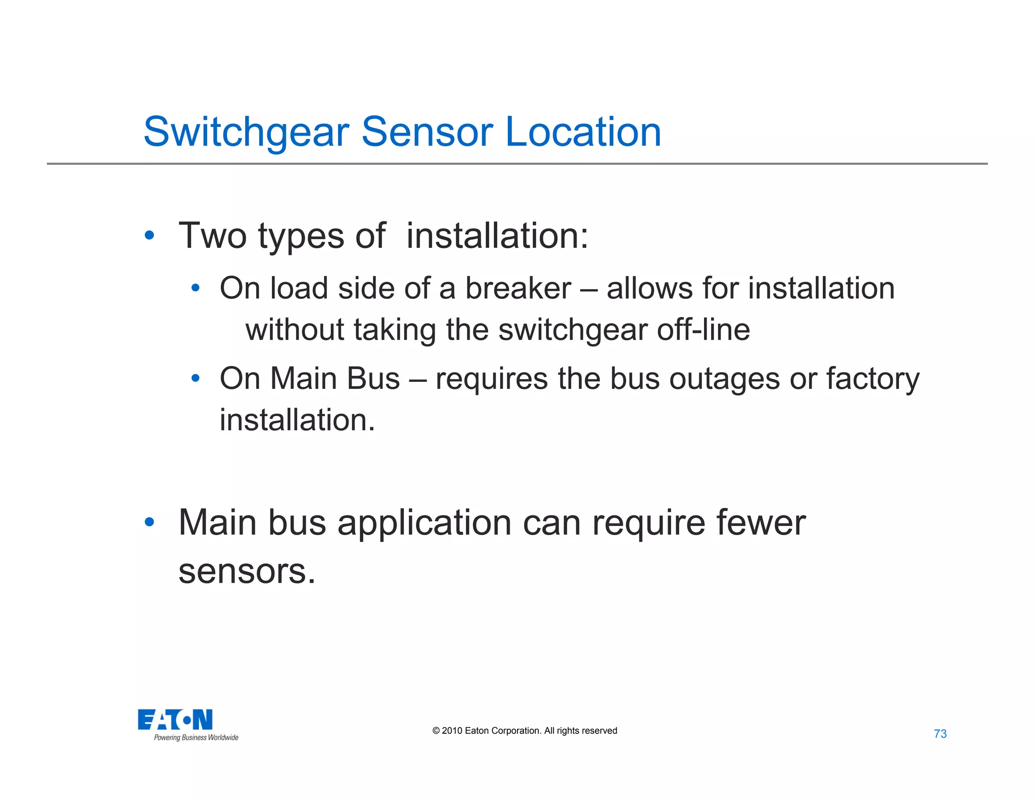 73
73© 2010 Eaton Corporation. All rights reserved.
Switchgear Sensor Location
• Two types of installation:
• On load side of a breaker – allows for installation
without taking the switchgear off-line
• On Main Bus – requires the bus outages or factory
installation.
• Main bus application can require fewer
sensors.
 