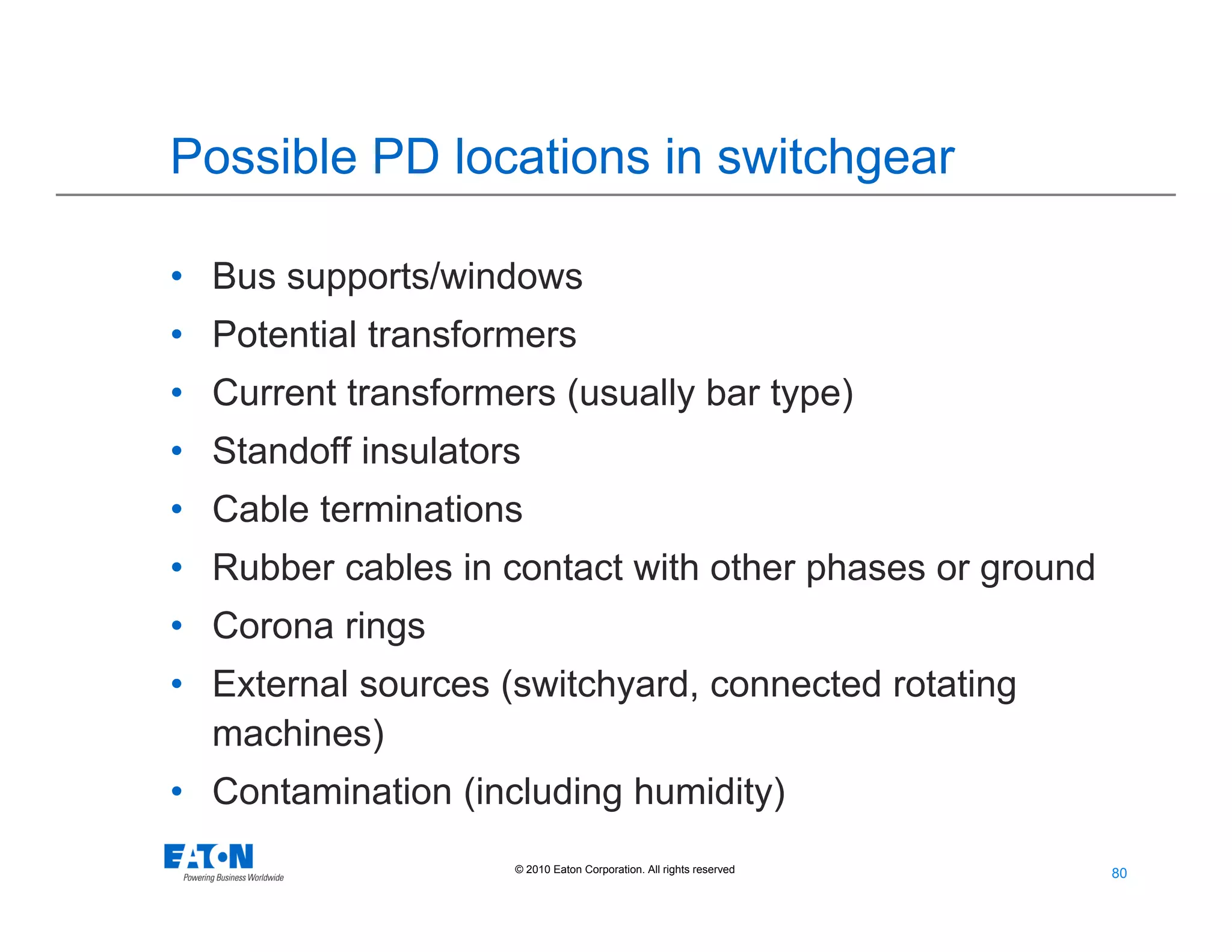 80
80© 2010 Eaton Corporation. All rights reserved.
Possible PD locations in switchgear
• Bus supports/windows
• Potential transformers
• Current transformers (usually bar type)
• Standoff insulators
• Cable terminations
• Rubber cables in contact with other phases or ground
• Corona rings
• External sources (switchyard, connected rotating
machines)
• Contamination (including humidity)
 