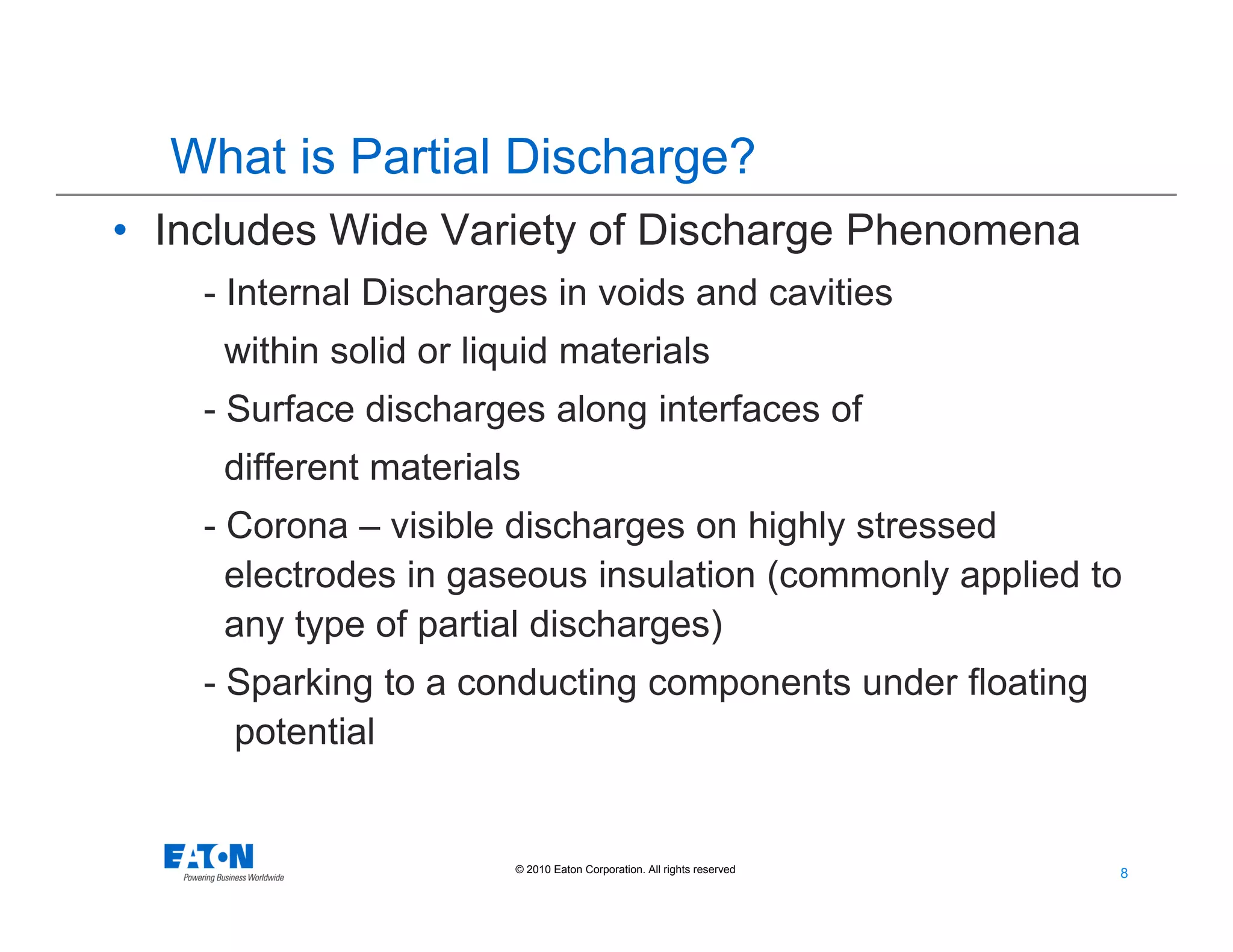 8
8© 2010 Eaton Corporation. All rights reserved.
• Includes Wide Variety of Discharge Phenomena
- Internal Discharges in voids and cavities
within solid or liquid materials
- Surface discharges along interfaces of
different materials
- Corona – visible discharges on highly stressed
electrodes in gaseous insulation (commonly applied to
any type of partial discharges)
- Sparking to a conducting components under floating
potential
What is Partial Discharge?
 