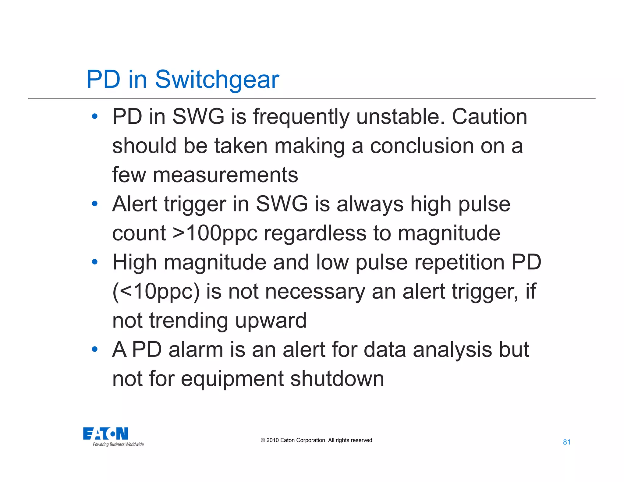 81
81© 2010 Eaton Corporation. All rights reserved.
PD in Switchgear
• PD in SWG is frequently unstable. Caution
should be taken making a conclusion on a
few measurements
• Alert trigger in SWG is always high pulse
count >100ppc regardless to magnitude
• High magnitude and low pulse repetition PD
(<10ppc) is not necessary an alert trigger, if
not trending upward
• A PD alarm is an alert for data analysis but
not for equipment shutdown
 