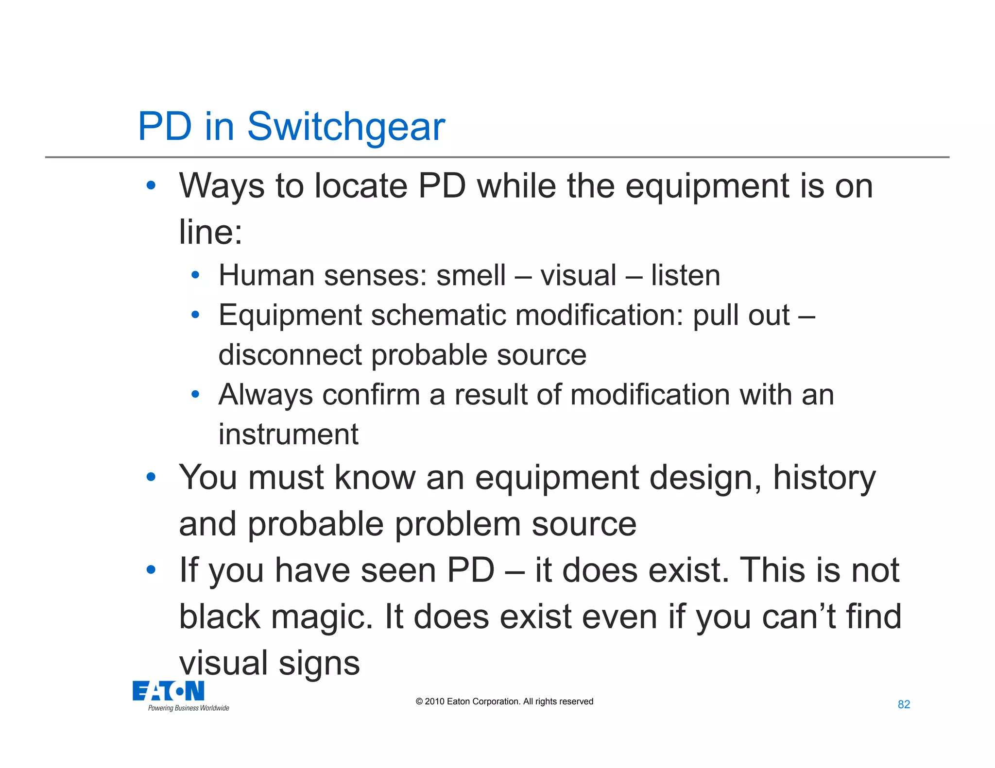 82
82© 2010 Eaton Corporation. All rights reserved.
PD in Switchgear
• Ways to locate PD while the equipment is on
line:
• Human senses: smell – visual – listen
• Equipment schematic modification: pull out –
disconnect probable source
• Always confirm a result of modification with an
instrument
• You must know an equipment design, history
and probable problem source
• If you have seen PD – it does exist. This is not
black magic. It does exist even if you can’t find
visual signs
 