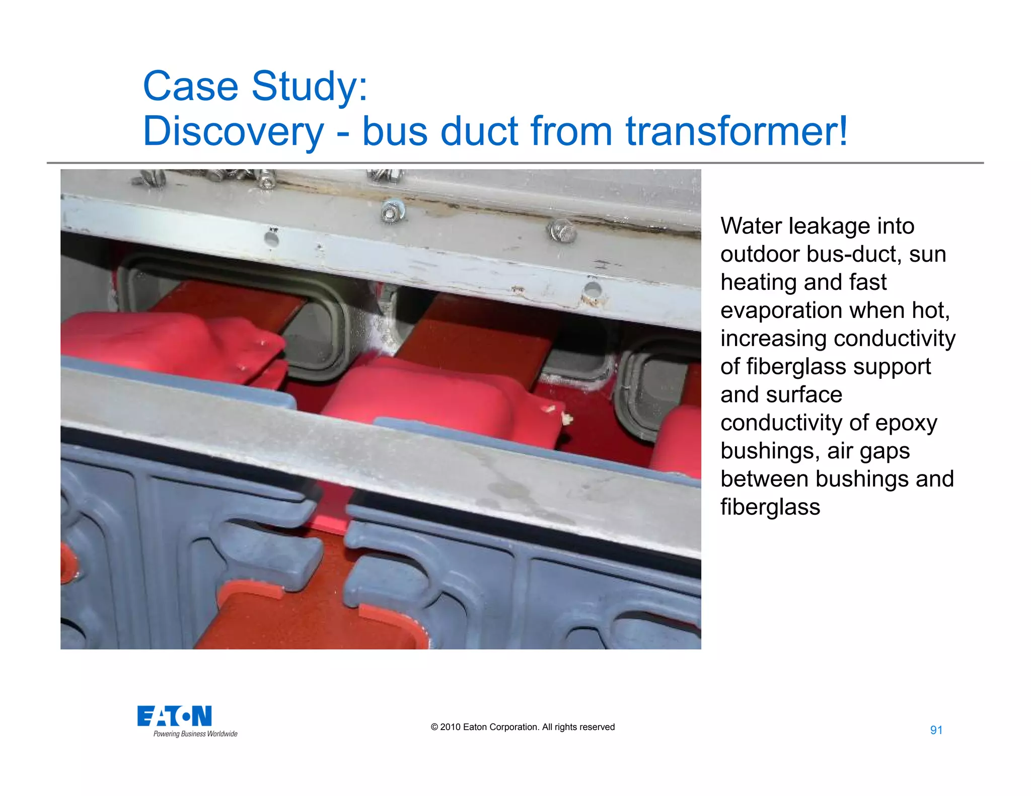 91
91© 2010 Eaton Corporation. All rights reserved.
Case Study:
Discovery - bus duct from transformer!
Water leakage into
outdoor bus-duct, sun
heating and fast
evaporation when hot,
increasing conductivity
of fiberglass support
and surface
conductivity of epoxy
bushings, air gaps
between bushings and
fiberglass
 