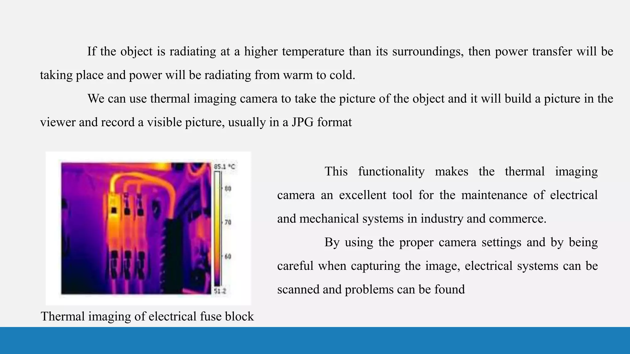 Thermal imaging of electrical fuse block
This functionality makes the thermal imaging
camera an excellent tool for the maintenance of electrical
and mechanical systems in industry and commerce.
By using the proper camera settings and by being
careful when capturing the image, electrical systems can be
scanned and problems can be found
If the object is radiating at a higher temperature than its surroundings, then power transfer will be
taking place and power will be radiating from warm to cold.
We can use thermal imaging camera to take the picture of the object and it will build a picture in the
viewer and record a visible picture, usually in a JPG format
 