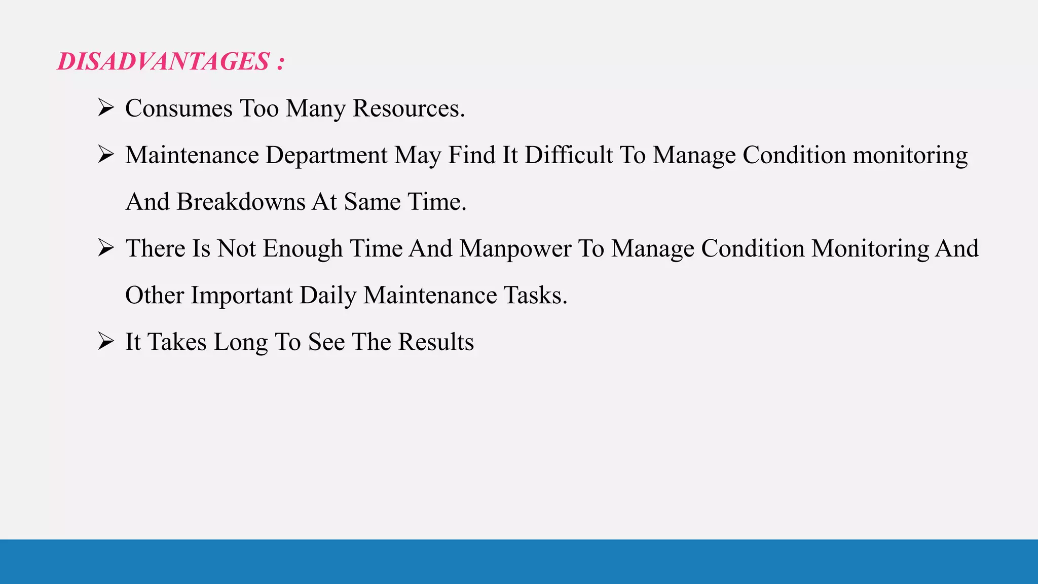 DISADVANTAGES :
 Consumes Too Many Resources.
 Maintenance Department May Find It Difficult To Manage Condition monitoring
And Breakdowns At Same Time.
 There Is Not Enough Time And Manpower To Manage Condition Monitoring And
Other Important Daily Maintenance Tasks.
 It Takes Long To See The Results
 