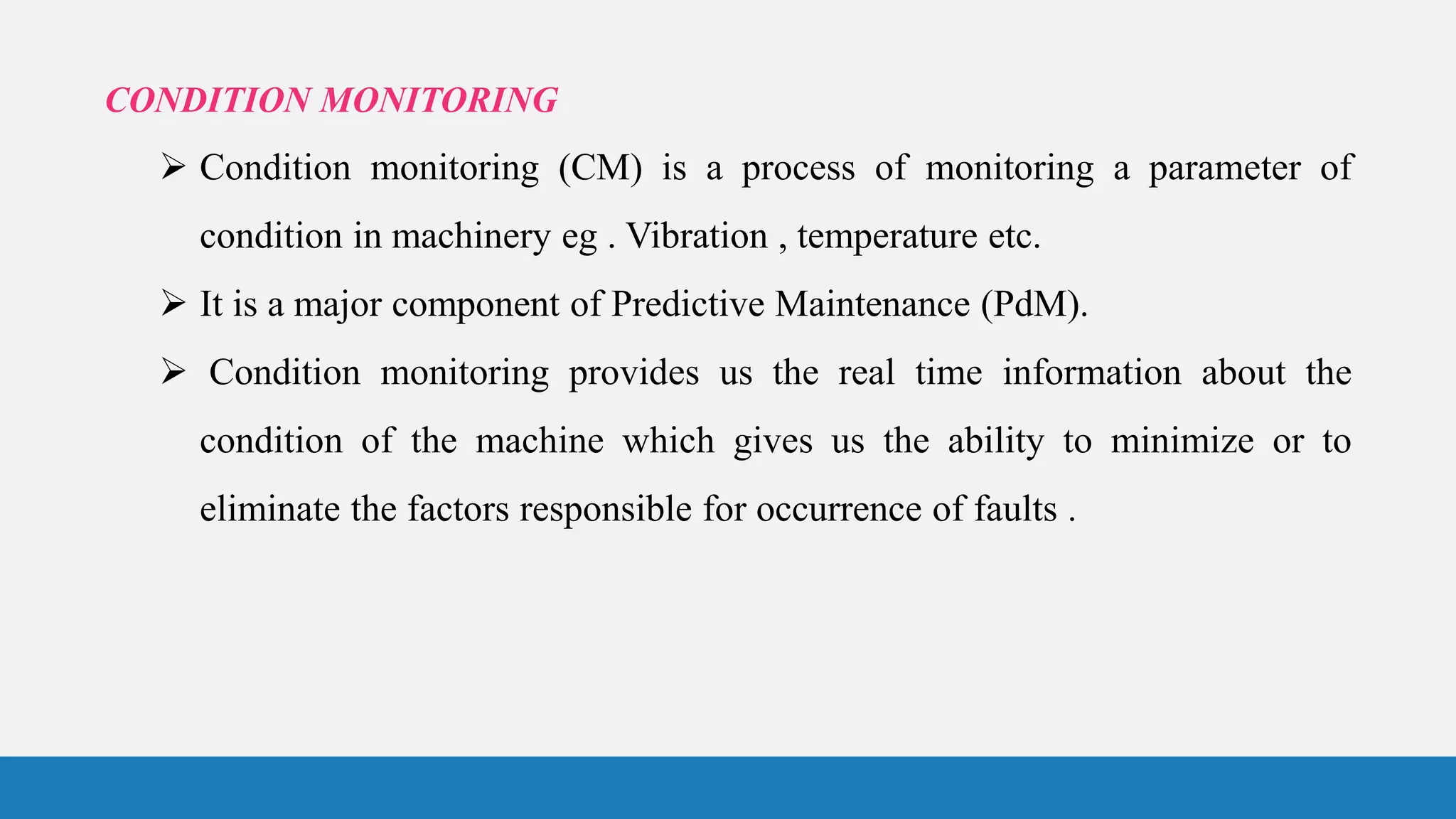 CONDITION MONITORING
 Condition monitoring (CM) is a process of monitoring a parameter of
condition in machinery eg . Vibration , temperature etc.
 It is a major component of Predictive Maintenance (PdM).
 Condition monitoring provides us the real time information about the
condition of the machine which gives us the ability to minimize or to
eliminate the factors responsible for occurrence of faults .
 