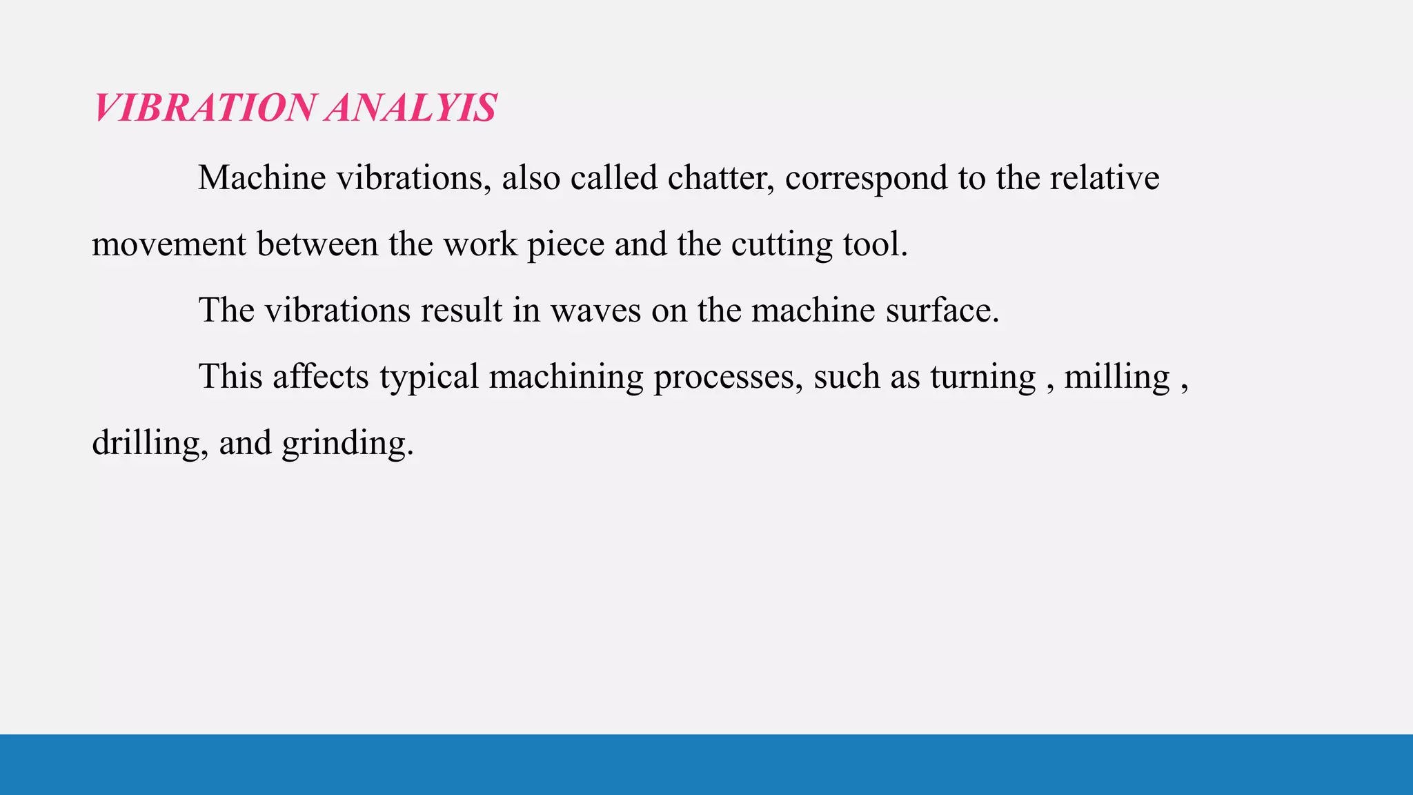 VIBRATION ANALYIS
Machine vibrations, also called chatter, correspond to the relative
movement between the work piece and the cutting tool.
The vibrations result in waves on the machine surface.
This affects typical machining processes, such as turning , milling ,
drilling, and grinding.
 