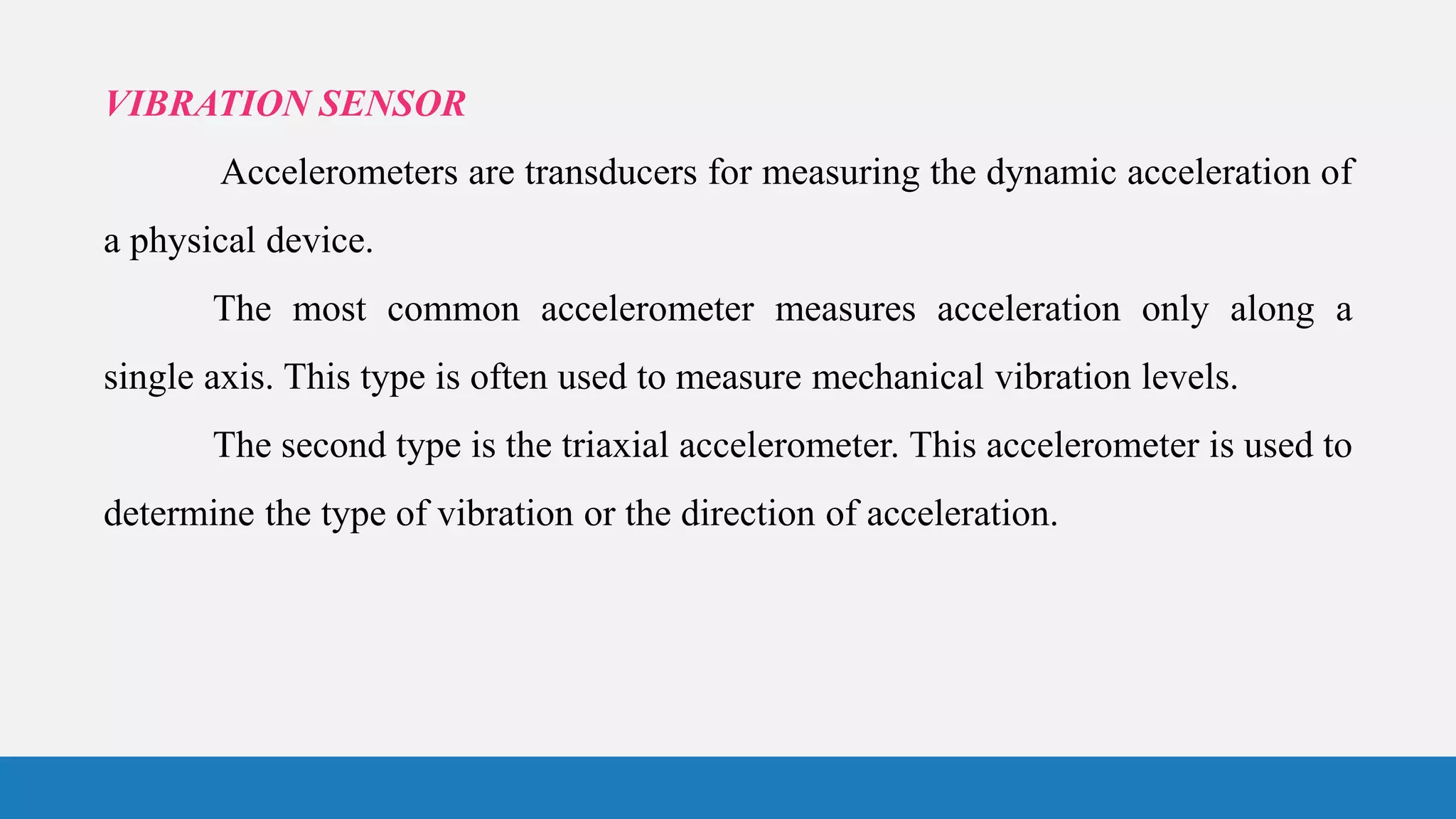VIBRATION SENSOR
Accelerometers are transducers for measuring the dynamic acceleration of
a physical device.
The most common accelerometer measures acceleration only along a
single axis. This type is often used to measure mechanical vibration levels.
The second type is the triaxial accelerometer. This accelerometer is used to
determine the type of vibration or the direction of acceleration.
 