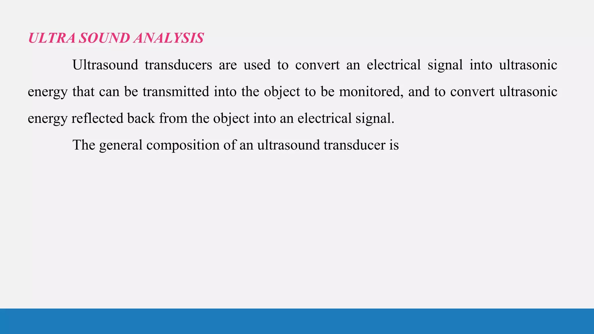 ULTRA SOUND ANALYSIS
Ultrasound transducers are used to convert an electrical signal into ultrasonic
energy that can be transmitted into the object to be monitored, and to convert ultrasonic
energy reflected back from the object into an electrical signal.
The general composition of an ultrasound transducer is
 