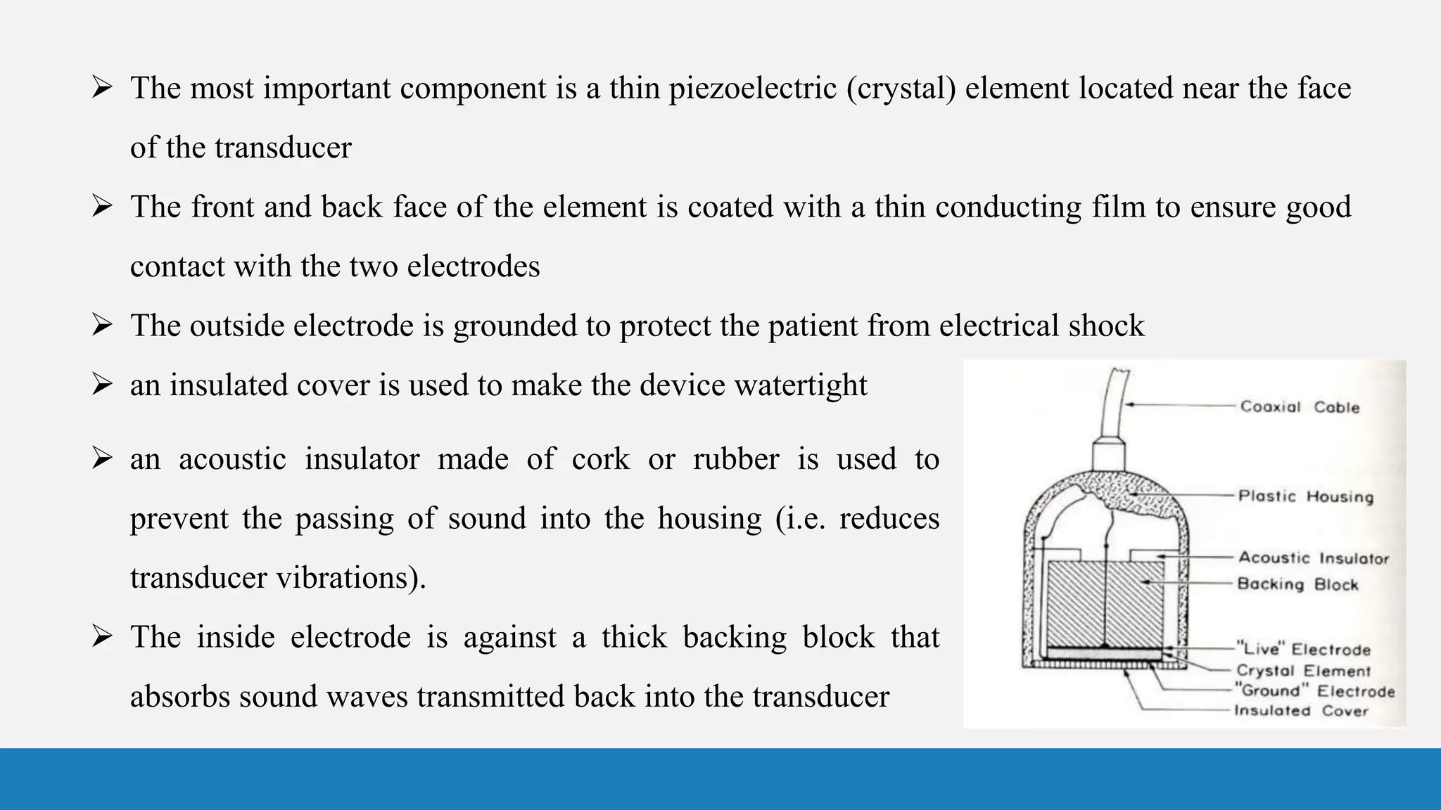  The most important component is a thin piezoelectric (crystal) element located near the face
of the transducer
 The front and back face of the element is coated with a thin conducting film to ensure good
contact with the two electrodes
 The outside electrode is grounded to protect the patient from electrical shock
 an insulated cover is used to make the device watertight
 an acoustic insulator made of cork or rubber is used to
prevent the passing of sound into the housing (i.e. reduces
transducer vibrations).
 The inside electrode is against a thick backing block that
absorbs sound waves transmitted back into the transducer
 