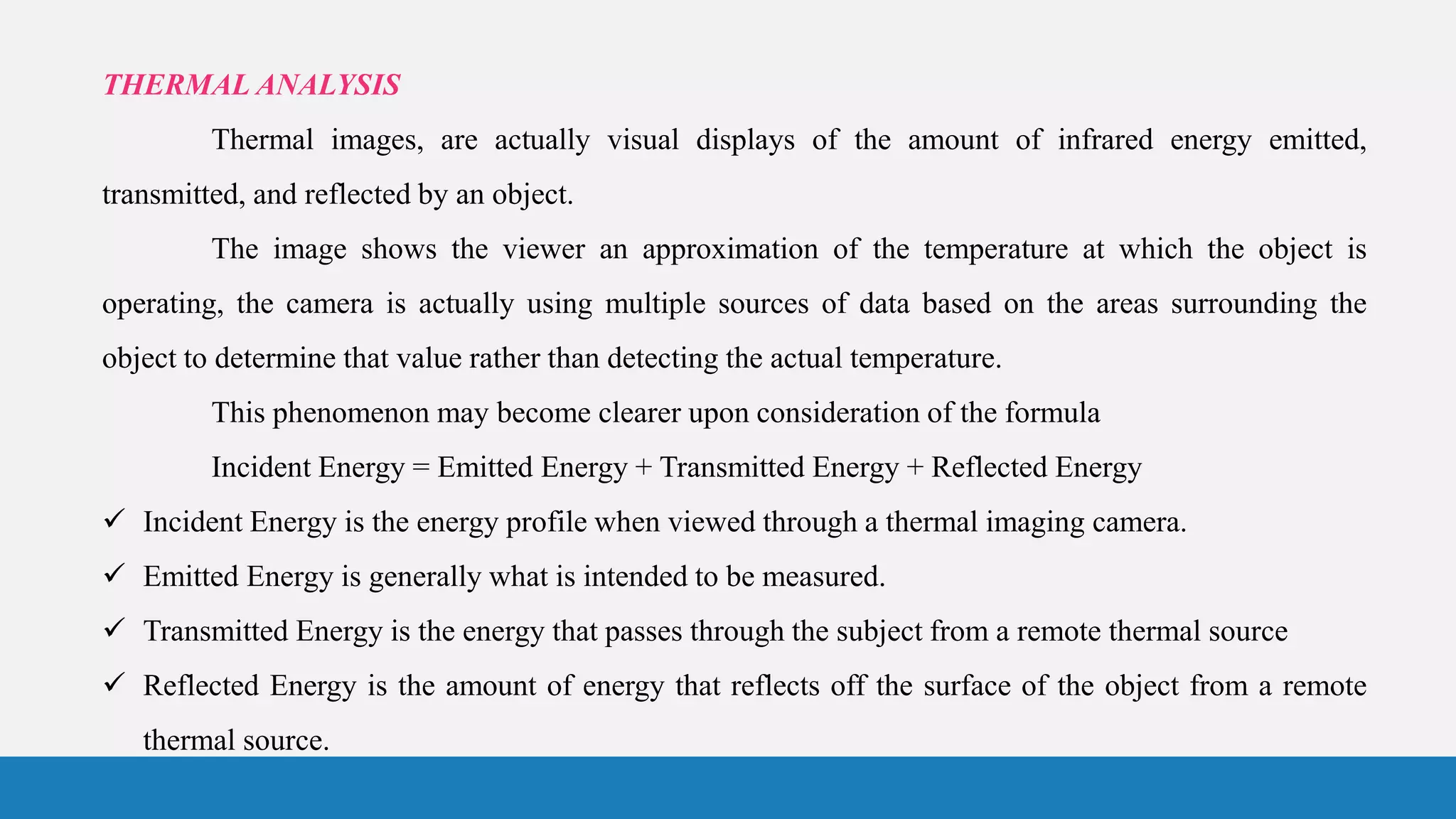THERMAL ANALYSIS
Thermal images, are actually visual displays of the amount of infrared energy emitted,
transmitted, and reflected by an object.
The image shows the viewer an approximation of the temperature at which the object is
operating, the camera is actually using multiple sources of data based on the areas surrounding the
object to determine that value rather than detecting the actual temperature.
This phenomenon may become clearer upon consideration of the formula
Incident Energy = Emitted Energy + Transmitted Energy + Reflected Energy
 Incident Energy is the energy profile when viewed through a thermal imaging camera.
 Emitted Energy is generally what is intended to be measured.
 Transmitted Energy is the energy that passes through the subject from a remote thermal source
 Reflected Energy is the amount of energy that reflects off the surface of the object from a remote
thermal source.
 