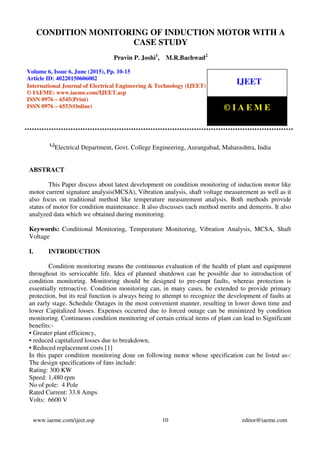 Condition Monitoring of Induction Motor with A Case Study, Pravin P. Joshi, M.R.Bachwad,
Journal Impact Factor (2015): 7.7385 (Calculated by GISI) www.jifactor.com
www.iaeme.com/ijeet.asp 10 editor@iaeme.com
1,2
Electrical Department, Govt. College Engineering, Aurangabad, Maharashtra, India
ABSTRACT
This Paper discuss about latest development on condition monitoring of induction motor like
motor current signature analysis(MCSA), Vibration analysis, shaft voltage measurement as well as it
also focus on traditional method like temperature measurement analysis. Both methods provide
status of motor for condition maintenance. It also discusses each method merits and demerits. It also
analyzed data which we obtained during monitoring.
Keywords: Conditional Monitoring, Temperature Monitoring, Vibration Analysis, MCSA, Shaft
Voltage
I. INTRODUCTION
Condition monitoring means the continuous evaluation of the health of plant and equipment
throughout its serviceable life. Idea of planned shutdown can be possible due to introduction of
condition monitoring. Monitoring should be designed to pre-empt faults, whereas protection is
essentially retroactive. Condition monitoring can, in many cases, be extended to provide primary
protection, but its real function is always being to attempt to recognize the development of faults at
an early stage. Schedule Outages in the most convenient manner, resulting in lower down time and
lower Capitalized losses. Expenses occurred due to forced outage can be minimized by condition
monitoring. Continuous condition monitoring of certain critical items of plant can lead to Significant
benefits:-
• Greater plant efficiency,
• reduced capitalized losses due to breakdown,
• Reduced replacement costs [1]
In this paper condition monitoring done on following motor whose specification can be listed as-:
The design specifications of fans include:
Rating: 300 KW
Speed: 1,480 rpm
No of pole: 4 Pole
Rated Current: 33.8 Amps
Volts: 6600 V
CONDITION MONITORING OF INDUCTION MOTOR WITH A
CASE STUDY
Pravin P. Joshi1
, M.R.Bachwad2
Volume 6, Issue 6, June (2015), Pp. 10-15
Article ID: 40220150606002
International Journal of Electrical Engineering & Technology (IJEET)
© IAEME: www.iaeme.com/IJEET.asp
ISSN 0976 – 6545(Print)
ISSN 0976 – 6553(Online)
IJEET
© I A E M E
 