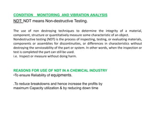 CONDITION MONITORING AND VIBRATION ANALYSIS
NDT: NDT means Non-destructive Testing.
The use of non destroying techniques to determine the integrity of a material,
component, structure or quantitatively measure some characteristic of an object.
Nondestructive testing (NDT) is the process of inspecting, testing, or evaluating materials,
components or assemblies for discontinuities, or differences in characteristics without
destroying the serviceability of the part or system. In other words, when the inspection or
test is completed the part can still be used.
i.e. Inspect or measure without doing harm.
REASONS FOR USE OF NDT IN A CHEMICAL INDUSTRY
•To ensure Reliability of equipments.
.To reduce breakdowns and hence increase the profits by
maximum Capacity utilization & by reducing down time
 