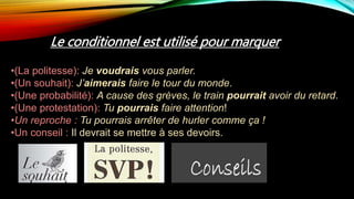 Le conditionnel est utilisé pour marquer
•(La politesse): Je voudrais vous parler.
•(Un souhait): J’aimerais faire le tour du monde.
•(Une probabilité): A cause des grèves, le train pourrait avoir du retard.
•(Une protestation): Tu pourrais faire attention!
•Un reproche : Tu pourrais arrêter de hurler comme ça !
•Un conseil : Il devrait se mettre à ses devoirs.