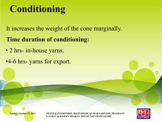 Conditioning
It increases the weight of the cone marginally.
Time duration of conditioning:
• 2 hrs- in-house yarns.
•4-6 hrs- yarns for export.




 Sunday, October 23, 2011   TEXTILE INTERNSHIP- DILIP SINGH, KUMAR SARVESH, PRASHANT
                            GAURAV & RAJEEV SHARAN/ DFT-05/ NIFT BANGALORE
 