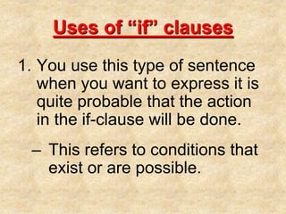 Uses of “if” clausesYou use this type of sentence when you want to express it is quite probable that the action in the if-clause will be done.This refers to conditions that exist or are possible.