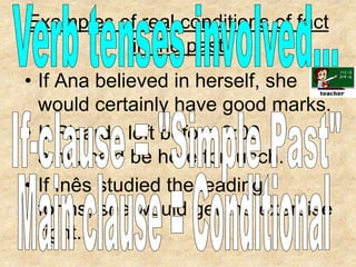 Examples of real conditions of fact in the pastVerb tenses involved...If Ana believed in herself, she would certainly have good marks.If Ricardo left before 9:00 a.m., he’d be here for lunch.If Inês studied the leading forms, she would get the exercise right..If-clause = "Simple Past"Main clause = Conditional