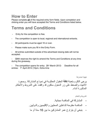 How to Enter
Please complete all of the required entry form fields. Upon completion and
clicking enter you will have accepted the Terms and Conditions listed below.


Terms and Conditions
-   Entry for the competition is free.

-   The competition is open to local, regional and international entrants.

-   All participants must be aged 16 or over.

-   Please make sure you fill in the Entry Form.

- All entries submitted outside of the advertised closing date will not be
accepted.

- QMA reserves the right to amend the Terms and Conditions at any time
during the giveaway.

- The competition opens for entry: 26th March 2012-        Deadline for all
entries: 7th April 2012 (10pm, Doha time



                                                                        ‫كيفية المشاركة‬

       ‫يرجى التكرم بتعبئة كافة الحقول المطلوبة في نموذج المشاركة. وبمجرد‬
    ‫النتهاء والضغط على زر الدخول ستكون قد وافقت على الشروط والحكام‬
                                                           .‫المذكورة أدناه‬
                                                           .


                                                                       ‫الشروط والحكام‬

                                                .‫المشاركة في المنافسة مجانية‬        -
                   .‫المنافسة مفتوحة للداخلين المحليين والقليميين والدوليين‬          -
                    ‫ينبغي أن يتراوح عمر المشاركين ما بين 61 سنة أو ما‬               -
 