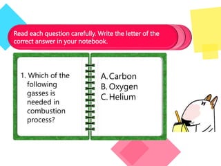 Read each question carefully. Write the letter of the
correct answer in your notebook.
1. Which of the
following
gasses is
needed in
combustion
process?
A.Carbon
B. Oxygen
C.Helium
 