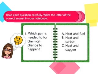Read each question carefully. Write the letter of the
correct answer in your notebook.
2. Which pair is
needed to for
chemical
change to
happen?
A. Heat and fuel
B. Heat and
carbon
C. Heat and
oxygen
 