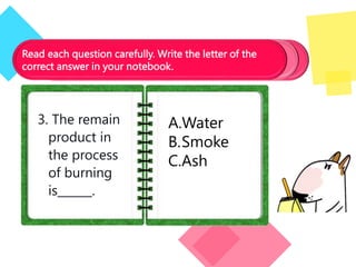 Read each question carefully. Write the letter of the
correct answer in your notebook.
3. The remain
product in
the process
of burning
is______.
A.Water
B.Smoke
C.Ash
 