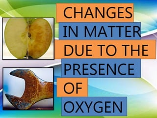 CHANGES
IN MATTER
DUE TO THE
PRESENCE
OF
OXYGEN
 