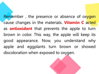 Remember , the presence or absence of oxygen
cause changes in the materials. Vitamin C acted
as antioxidant that prevents the apple to turn
brown in color. This way, the apple will keep its
good appearance. Now, you understand why
apple and eggplants turn brown or showed
discoloration when exposed to oxygen.
 