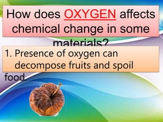How does OXYGEN affects
chemical change in some
materials?
1. Presence of oxygen can
decompose fruits and spoil
food.
 