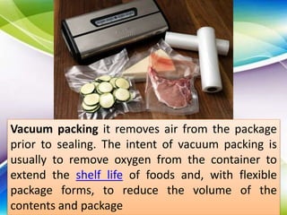 Vacuum packing it removes air from the package
prior to sealing. The intent of vacuum packing is
usually to remove oxygen from the container to
extend the shelf life of foods and, with flexible
package forms, to reduce the volume of the
contents and package
 