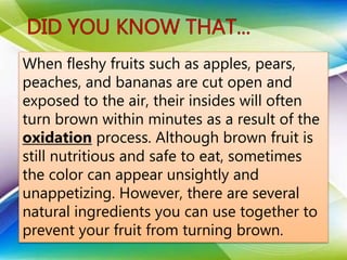 When fleshy fruits such as apples, pears,
peaches, and bananas are cut open and
exposed to the air, their insides will often
turn brown within minutes as a result of the
oxidation process. Although brown fruit is
still nutritious and safe to eat, sometimes
the color can appear unsightly and
unappetizing. However, there are several
natural ingredients you can use together to
prevent your fruit from turning brown.
 