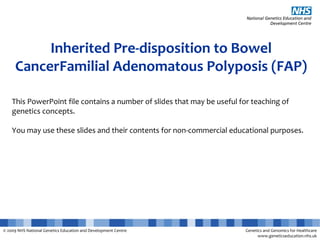© 2009 NHS National Genetics Education and Development Centre Genetics and Genomics for Healthcare
www.geneticseducation.nhs.uk
Inherited Pre-disposition to Bowel
CancerFamilial Adenomatous Polyposis (FAP)
This PowerPoint file contains a number of slides that may be useful for teaching of
genetics concepts.
You may use these slides and their contents for non-commercial educational purposes.
 