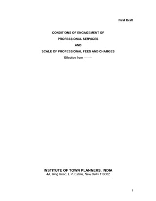 1
First Draft
CONDITIONS OF ENGAGEMENT OF
PROFESSIONAL SERVICES
AND
SCALE OF PROFESSIONAL FEES AND CHARGES
Effective from --------
INSTITUTE OF TOWN PLANNERS, INDIA
4A, Ring Road, I. P. Estate, New Delhi 110002
 