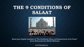 THE 9 CONDITIONS OF
SALAAT
2013 Talibiddeen Jr.
Based upon the English translation "The Conditions, Pillars and Requirements of the Prayer"
of "Shuroot as-Salaat wa Arkaanuhaa wa Waajibaatuhaa" by Imam Muhammad bin Abdil-
Wahhaab.
 