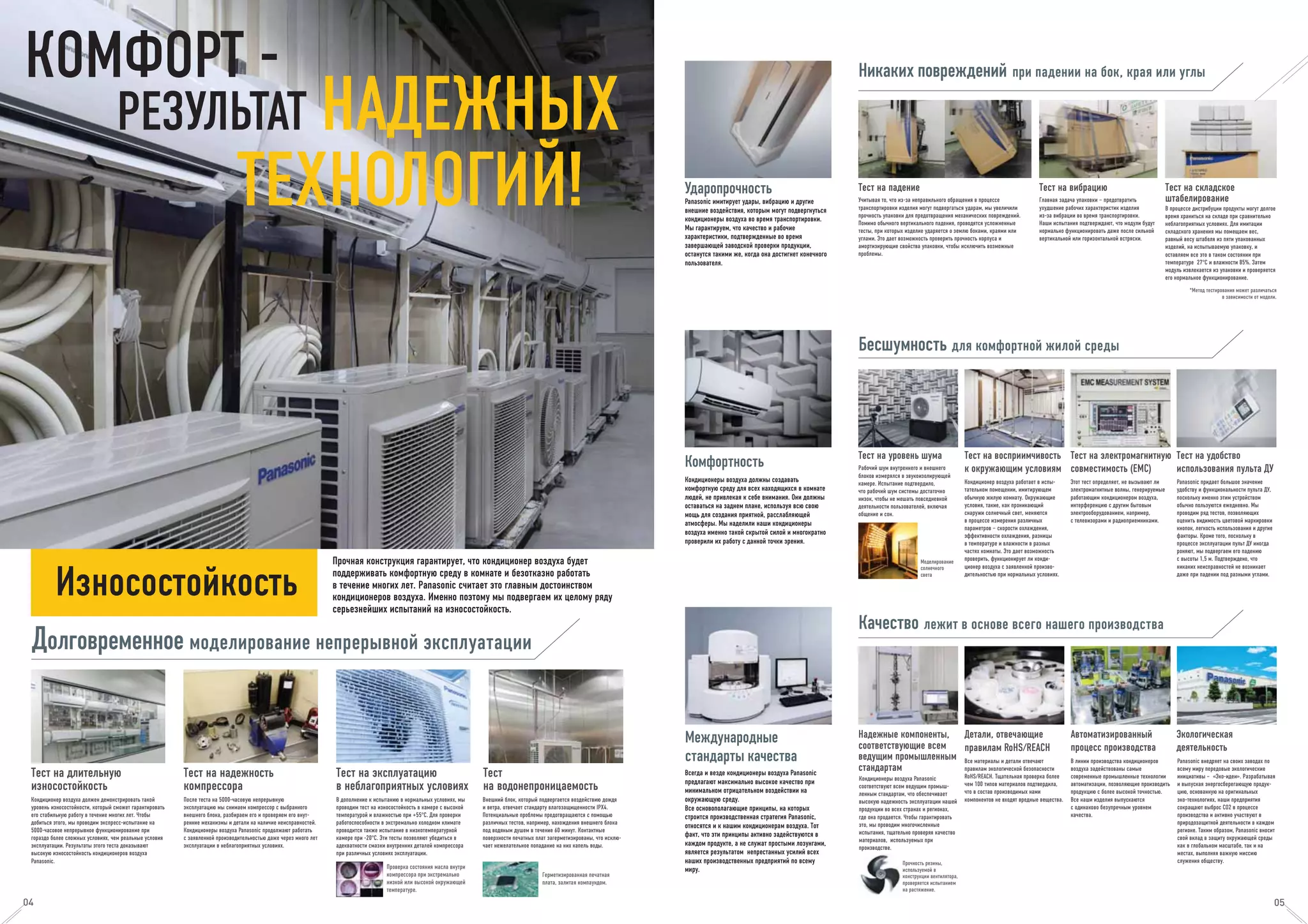 Проверка состояния масла внутри
компрессора при экстремально
низкой или высокой окружающей
температуре.
Герметизированная печатная
плата, залитая компаундом.
Ударопрочность Тест на падение
Учитывая то, что из-за неправильного обращения в процессе
транспортировки изделия могут подвергаться ударам, мы увеличили
прочность упаковки для предотвращения механических повреждений.
Помимо обычного вертикального падения, проводятся усложненные
тесты, при которых изделие ударяется о землю боками, краями или
углами. Это дает возможность проверить прочность корпуса и
амортизирующие свойства упаковки, чтобы исключить возможные
проблемы.
Тест на вибрацию
Главная задача упаковки – предотвратить
ухудшение рабочих характеристик изделия
из-за вибрации во время транспортировки.
Наши испытания подтверждают, что модули будут
нормально функционировать даже после сильной
вертикальной или горизонтальной встряски.
Тест на складское
штабелирование
В процессе дистрибуции продукты могут долгое
время храниться на складе при сравнительно
неблагоприятных условиях. Для имитации
складского хранения мы помещаем вес,
равный весу штабеля из пяти упакованных
изделий, на испытываемую упаковку, и
оставляем все это в таком состоянии при
температуре 27°C и влажности 85%. Затем
модуль извлекается из упаковки и проверяется
его нормальное функционирование.
*Метод тестирования может различаться
в зависимости от модели.
Panasonic имитирует удары, вибрацию и другие
внешние воздействия, которым могут подвергнуться
кондиционеры воздуха во время транспортировки.
Мы гарантируем, что качество и рабочие
характеристики, подтвержденные во время
завершающей заводской проверки продукции,
останутся такими же, когда она достигнет конечного
пользователя.
Моделирование
солнечного
света
Комфортность Тест на уровень шума
Рабочий шум внутреннего и внешнего
блоков измерялся в звукоизолирующей
камере. Испытание подтвердило,
что рабочий шум системы достаточно
низок, чтобы не мешать повседневной
деятельности пользователей, включая
общение и сон.
Тест на восприимчивость
к окружающим условиям
Кондиционер воздуха работает в испы-
тательном помещении, имитирующем
обычную жилую комнату. Окружающие
условия, такие, как проникающий
снаружи солнечный свет, меняются
в процессе измерения различных
параметров – скорости охлаждения,
эффективности охлаждения, разницы
в температуре и влажности в разных
частях комнаты. Это дает возможность
проверить, функционирует ли конди-
ционер воздуха с заявленной произво-
дительностью при нормальных условиях.
Тест на электромагнитную
совместимость (ЕМС)
Этот тест определяет, не вызывают ли
электромагнитные волны, генерируемые
работающим кондиционером воздуха,
интерференцию с другим бытовым
электрооборудованием, например,
с телевизорами и радиоприемниками.
Тест на удобство
использования пульта ДУ
Panasonic придает большое значение
удобству и функциональности пульта ДУ,
поскольку именно этим устройством
обычно пользуются ежедневно. Мы
проводим ряд тестов, позволяющих
оценить видимость цветовой маркировки
кнопок, легкость использования и другие
факторы. Кроме того, поскольку в
процессе эксплуатации пульт ДУ иногда
роняют, мы подвергаем его падению
с высоты 1,5 м. Подтверждено, что
никаких неисправностей не возникает
даже при падении под разными углами.
Кондиционеры воздуха должны создавать
комфортную среду для всех находящихся в комнате
людей, не привлекая к себе внимания. Они должны
оставаться на заднем плане, используя всю свою
мощь для создания приятной, расслабляющей
атмосферы. Мы наделили наши кондиционеры
воздуха именно такой скрытой силой и многократно
проверили их работу с данной точки зрения.
Международные
стандарты качества
Надежные компоненты,
соответствующие всем
ведущим промышленным
стандартам
Кондиционеры воздуха Panasonic
соответствуют всем ведущим промыш-
ленным стандартам, что обеспечивает
высокую надежность эксплуатации нашей
продукции во всех странах и регионах,
где она продается. Чтобы гарантировать
это, мы проводим многочисленные
испытания, тщательно проверяя качество
материалов, используемых при
производстве.
Детали, отвечающие
правилам RoHS/REACH
Все материалы и детали отвечают
правилам экологической безопасности
RoHS/REACH. Тщательная проверка более
чем 100 типов материалов подтвердила,
что в состав производимых нами
компонентов не входят вредные вещества.
Прочность резины,
используемой в
конструкции вентилятора,
проверяется испытанием
на растяжение.
Автоматизированный
процесс производства
В линии производства кондиционеров
воздуха задействованы самые
современные промышленные технологии
автоматизации, позволяющие производить
продукцию с более высокой точностью.
Все наши изделия выпускаются
с одинаково безупречным уровнем
качества.
Экологическая
деятельность
Panasonic внедряет на своих заводах по
всему миру передовые экологические
инициативы – «Эко-идеи». Разрабатывая
и выпуская энергосберегающую продук-
цию, основанную на оригинальных
эко-технологиях, наши предприятия
сокращают выброс СО2 в процессе
производства и активно участвуют в
природозащитной деятельности в каждом
регионе. Таким образом, Panasonic вносит
свой вклад в защиту окружающей среды
как в глобальном масштабе, так и на
местах, выполняя важную миссию
служения обществу.
Всегда и везде кондиционеры воздуха Panasonic
предлагают максимально высокое качество при
минимальном отрицательном воздействии на
окружающую среду.
Все основополагающие принципы, на которых
строится производственная стратегия Panasonic,
относятся и к нашим кондиционерам воздуха. Тот
факт, что эти принципы активно задействуются в
каждом продукте, а не служат простыми лозунгами,
является результатом непрестанных усилий всех
наших производственных предприятий по всему
миру.
КОМФОРТ -
РЕЗУЛЬТАТ НАДЕЖНЫХ
ТЕХНОЛОГИЙ!
Долговременное моделирование непрерывной эксплуатации
04
Износостойкость
Тест на эксплуатацию
в неблагоприятных условиях
В дополнение к испытанию в нормальных условиях, мы
проводим тест на износостойкость в камере с высокой
температурой и влажностью при +55°C. Для проверки
работоспособности в экстремально холодном климате
проводится также испытание в низкотемпературной
камере при -20°C. Эти тесты позволяют убедиться в
адекватности смазки внутренних деталей компрессора
при различных условиях эксплуатации.
Тест
на водонепроницаемость
Внешний блок, который подвергается воздействию дождя
и ветра, отвечает стандарту влагозащищенности IPX4.
Потенциальные проблемы предотвращаются с помощью
различных тестов, например, нахождения внешнего блока
под водяным душем в течение 60 минут. Контактные
поверхности печатных плат загерметизированы, что исклю-
чает нежелательное попадание на них капель воды.
Тест на длительную
износостойкость
Кондиционер воздуха должен демонстрировать такой
уровень износостойкости, который сможет гарантировать
его стабильную работу в течение многих лет. Чтобы
добиться этого, мы проводим экспресс-испытание на
5000-часовое непрерывное функционирование при
гораздо более сложных условиях, чем реальные условия
эксплуатации. Результаты этого теста доказывают
высокую износостойкость кондиционеров воздуха
Panasonic.
Тест на надежность
компрессора
После теста на 5000-часовую непрерывную
эксплуатацию мы снимаем компрессор с выбранного
внешнего блока, разбираем его и проверяем его внут-
ренние механизмы и детали на наличие неисправностей.
Кондиционеры воздуха Panasonic продолжают работать
с заявленной производительностью даже через много лет
эксплуатации в неблагоприятных условиях.
Прочная конструкция гарантирует, что кондиционер воздуха будет
поддерживать комфортную среду в комнате и безотказно работать
в течение многих лет. Panasonic считает это главным достоинством
кондиционеров воздуха. Именно поэтому мы подвергаем их целому ряду
серьезнейших испытаний на износостойкость.
Никаких повреждений при падении на бок, края или углы
Бесшумность для комфортной жилой среды
Качество лежит в основе всего нашего производства
04 05
 