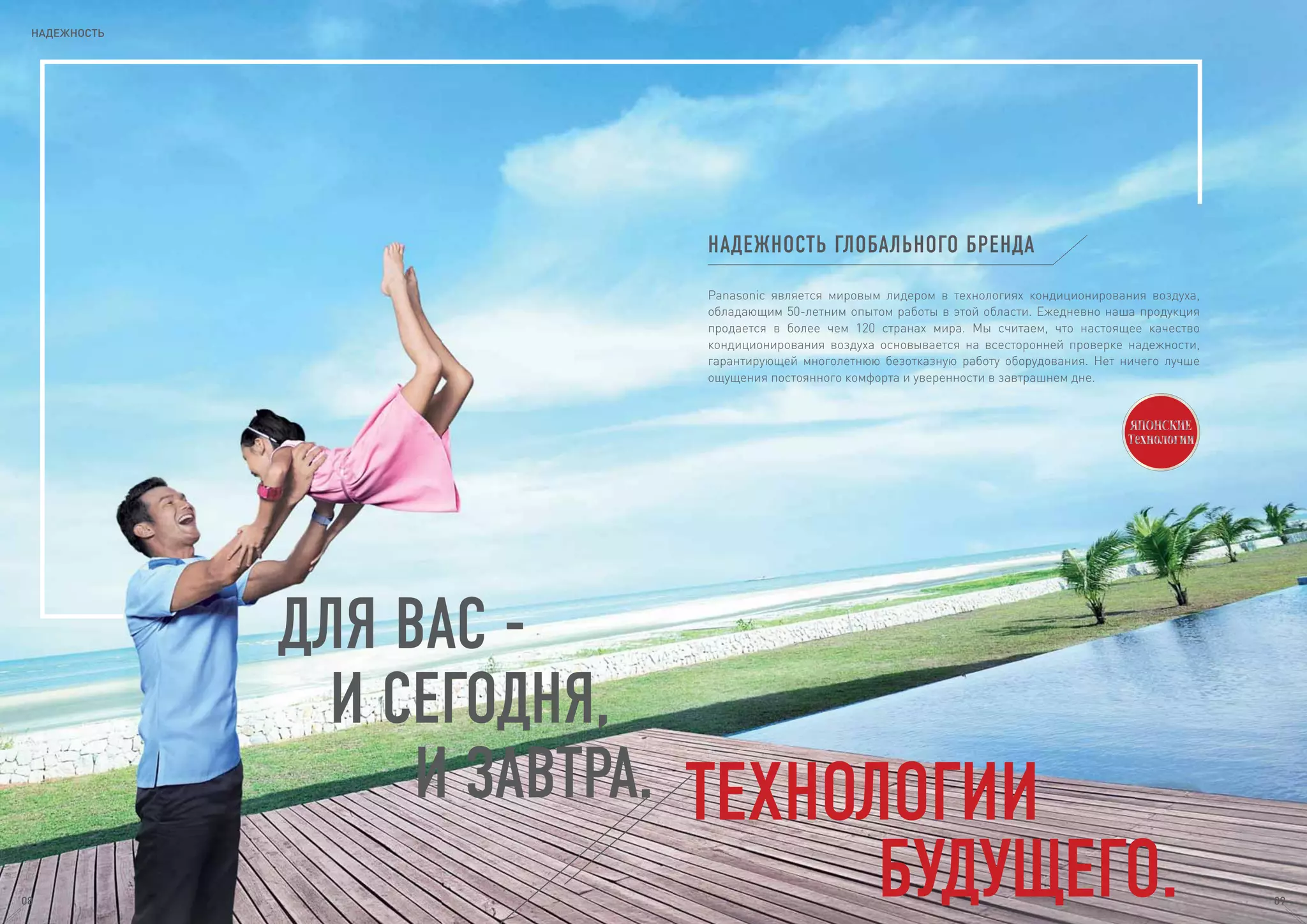 ДЛЯ ВАС -
И СЕГОДНЯ,
И ЗАВТРА. ТЕХНОЛОГИИ
БУДУЩЕГО.
НАДЕЖНОСТЬ ГЛОБАЛЬНОГО БРЕНДА
Panasonic является мировым лидером в технологиях кондиционирования воздуха,
обладающим 50-летним опытом работы в этой области. Ежедневно наша продукция
продается в более чем 120 странах мира. Мы считаем, что настоящее качество
кондиционирования воздуха основывается на всесторонней проверке надежности,
гарантирующей многолетнюю безотказную работу оборудования. Нет ничего лучше
ощущения постоянного комфорта и уверенности в завтрашнем дне.
НАДЕЖНОСТЬ
08 09
 