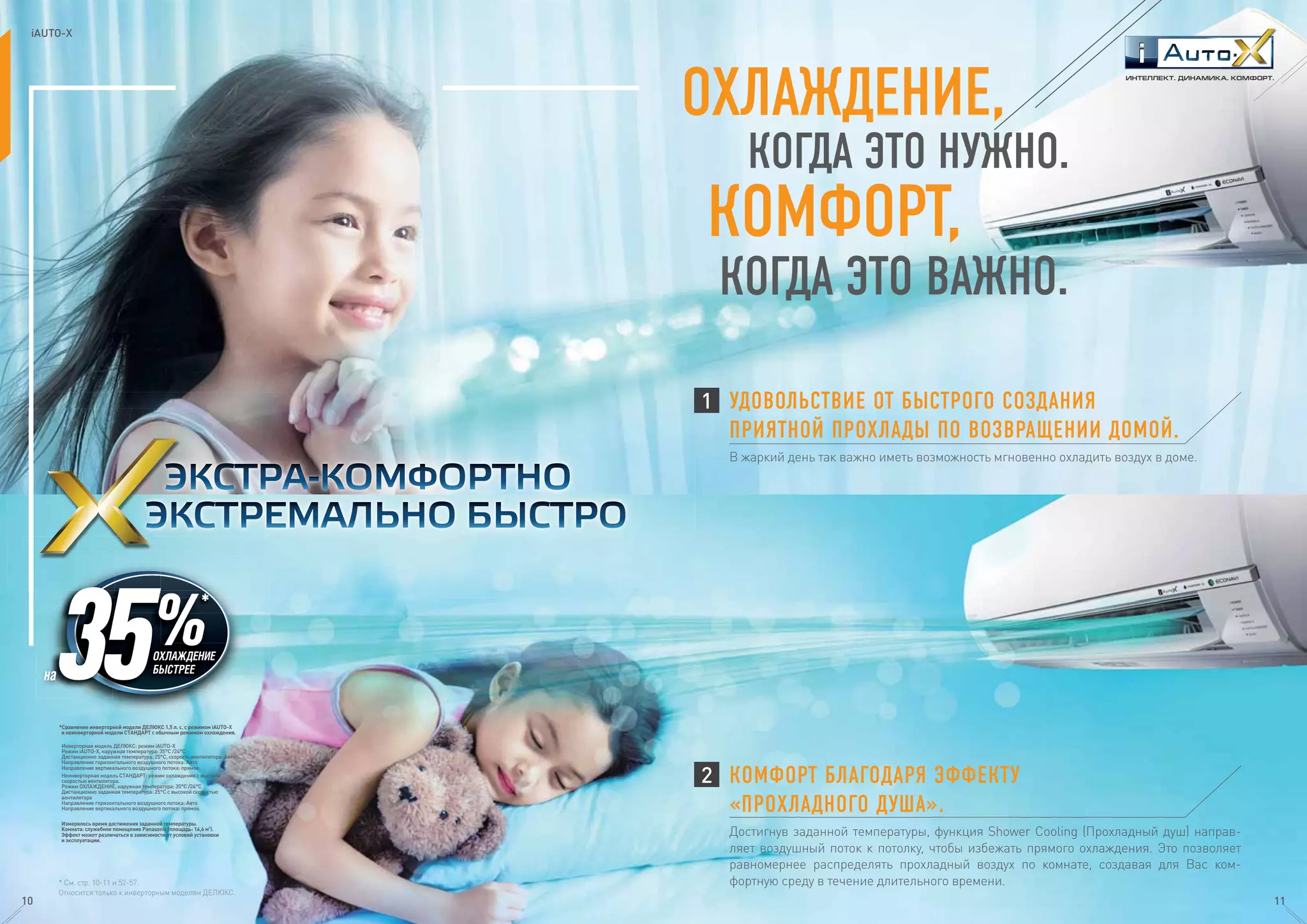 КОГДА ЭТО НУЖНО.
КОМФОРТ,
ОХЛАЖДЕНИЕ,
КОГДА ЭТО ВАЖНО.
Достигнув заданной температуры, функция Shower Cooling (Прохладный душ) направ-
ляет воздушный поток к потолку, чтобы избежать прямого охлаждения. Это позволяет
равномернее распределять прохладный воздух по комнате, создавая для Вас ком-
фортную среду в течение длительного времени.
КОМФОРТ БЛАГОДАРЯ ЭФФЕКТУ
«ПРОХЛАДНОГО ДУША».
В жаркий день так важно иметь возможность мгновенно охладить воздух в доме.
УДОВОЛЬСТВИЕ ОТ БЫСТРОГО СОЗДАНИЯ
ПРИЯТНОЙ ПРОХЛАДЫ ПО ВОЗВРАЩЕНИИ ДОМОЙ.
1
2
* См. стр. 10-11 и 52-57.
Относится только к инверторным моделям ДЕЛЮКС.
*Сравнение инверторной модели ДЕЛЮКС 1,5 л. с. с режимом iAUTO-X
и неинверторной модели СТАНДАРТ с обычным режимом охлаждения.
Инверторная модель ДЕЛЮКС: режим iAUTO-X
Режим iAUTO-X, наружная температура: 35°C /24°C
Дистанционно заданная температура: 25°C, скорость вентилятора: Aвто
Направление горизонтального воздушного потока: Авто
Направление вертикального воздушного потока: прямое.
Неинверторная модель СТАНДАРТ: режим охлаждения с высокой
скоростью вентилятора.
Режим ОХЛАЖДЕНИЕ, наружная температура: 35°C /24°C
Дистанционно заданная температура: 25°C с высокой скоростью
вентилятора
Направление горизонтального воздушного потока: Авто
Направление вертикального воздушного потока: прямое.
Измерялось время достижения заданной температуры.
Комната: служебное помещение Panasonic (площадь: 16,6 м²).
Эффект может различаться в зависимости от условий установки
и эксплуатации.
ОХЛАЖДЕНИЕ
БЫСТРЕЕ
на
ИНТЕЛЛЕКТ. ДИНАМИКА. КОМФОРТ.
iAUTO-X
10 11
 