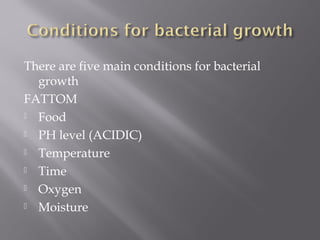 There are five main conditions for bacterial
growth
FATTOM
 Food
 PH level (ACIDIC)
 Temperature
 Time
 Oxygen
 Moisture

 