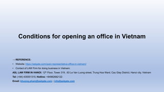 Conditions for opening an office in Vietnam
→ REFERENCE:
• Website: https://aslgate.com/open-representative-office-in-vietnam/
• Contact of LAW Firm for doing business in Vietnam:
ASL LAW FIRM IN HANOI: 12th Floor, Tower 319 , 63 Le Van Luong street, Trung Hoa Ward, Cau Giay District, Hanoi city, Vietnam
Tel: (+84) 435551315; Hotline: +84982682122
Email: khuong.pham@aslgate.com ; info@aslgate.com
 