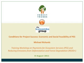 Conditions for Project Success: Economic and Social Feasibility of PES Michael RichardsTraining Workshop on Payments for Ecosystem Services (PES) and Reducing Emissions from Deforestation and Forest Degradation (REDD+) 8 August 2011 