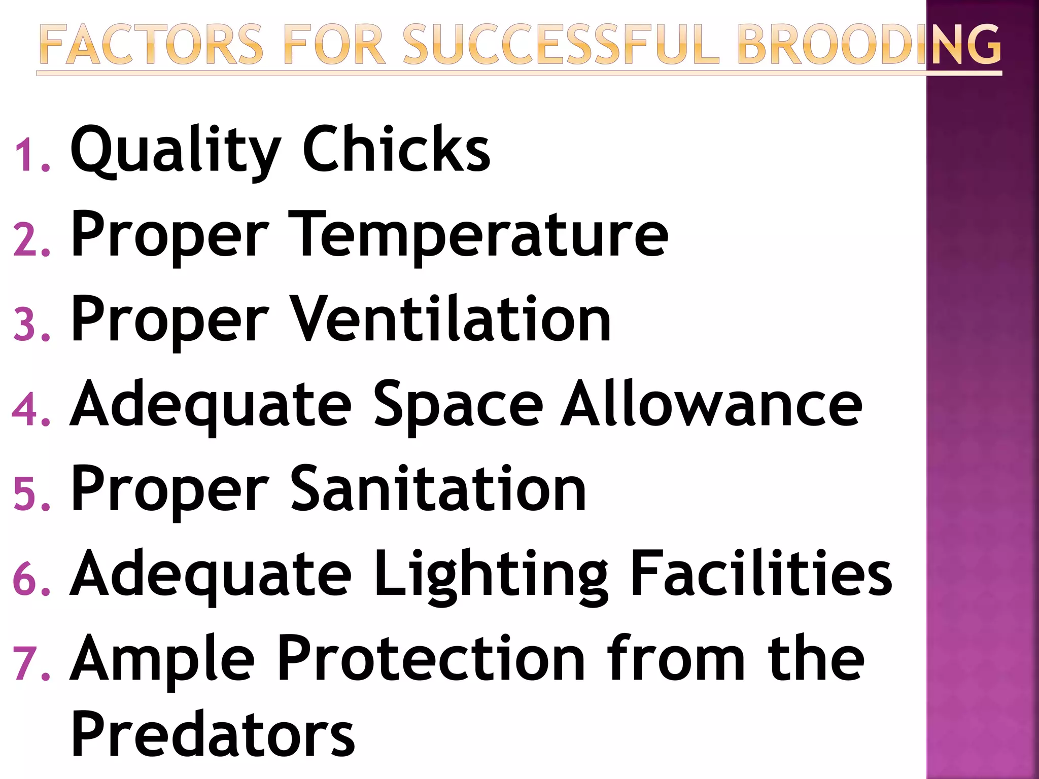 1. Quality Chicks
2. Proper Temperature
3. Proper Ventilation
4. Adequate Space Allowance
5. Proper Sanitation
6. Adequate Lighting Facilities
7. Ample Protection from the
Predators
 